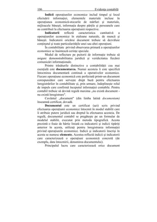 106 Evidenţa contabilă
Indicii operaţiunilor economice includ timpul şi locul
efectuării informaţiei, elementele materiale incluse în
operaţiunea economică-stocurile de mărfuri şi materiale,
mijloacele băneşti, informaţia despre părţile şi persoanele care
au contribuit la efectuarea operaţiunii respective.
Indicatorii reflectă caracteristica cantitativă a
operaţiunilor economice în etaloane naturale, de muncă şi
băneşti. Indicatorii oricărui document trebuie să dezvăluie
conţinutul şi toate particularităţile unei sau altei operaţiuni.
În contabilitate privind observarea primară a operaţiunilor
economice se înaintează cerinţe speciale.
Modul de reflectare pe puitorii de informaţie trebuie să
asigure demonstrabilitatea juridică şi veridicitatea fiecărei
comunicări informaţionale.
Printre trăsăturile distinctive a contabilităţii cea mai
esenţială este documentarea. Numai acesteia îi este specifică
întocmirea documentară continuă a operativelor economice.
Fiecare operaţiune economică este perfectată printr-un document
corespunzător care serveşte drept bază pentru efectuarea
înregistrărilor în contabilitate şi, prin urmare, îndeplineşte rolul
de impuls care confirmă începutul informaţiei contabile. Pentru
contabil trebuie să devină regulă maxima „nu există document -
nu există înregistrare".
Cuvântul „document" (din limba latină documentam)
înseamnă certificat, dovadă.
Documentul este un certificat (act) scris privind
efectuarea operaţiunii economice întocmit în modul stabilit care
îi atribuie putere juridică sau dreptul la efectuarea acesteia. De
regulă, documentul contabil se pregăteşte pe un formular de
modelul stabilit, executat prin metoda tipografică. Acesta
prezintă o foaie de hârtie liniată cu indicatorii şi indicii tipăriţi
anterior în acesta, utilizaţi pentru înregistrarea informaţiei
privind operaţiunile economice. Indicii şi indicatorii înscrişi în
acesta se numesc elemente. Acestea reflectă indicii şi indicatorii
care caracterizează o operaţiuni economică concretă (de
exemplu, data întocmirii, denumirea documentului).
Principalul lucru care caracterizează orice document
 