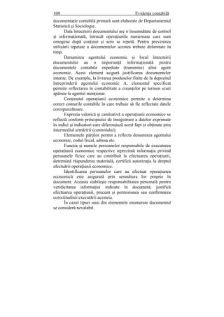 108 Evidenţa contabilă
documentaţie contabilă primară sunt elaborate de Departamentul
Statistică şi Sociologie.
Data întocmirii documentului are o însemnătate de control
şi informaţională, întrucât operaţiunile numeroase care sunt
omogene după conţinut şi sens se repetă. Pentru prevenirea
utilizării repetate a documentelor acestea trebuie delimitate în
timp.
Denumirea agentului economic şi locul întocmirii
documentului au o importanţă informaţională pentru
documentele contabile expediate (transmise) altui agent
economic. Acest element asigură justificarea documentelor
interne. De exemplu, la livrarea produselor finite de la depozitul
întreprinderii agentului economic A, elementul specificat
permite reflectarea în contabilitate a creanţelor pe termen scurt
apărute la agentul menţionat.
Conţinutul operaţiunii economice permite a determina
corect conturile contabile în care trebuie să fie reflectate datele
corespunzătoare.
Expresia valorică şi cantitativă a operaţiunii economice se
reflectă conform principiului de înregistrare a datelor exprimate
în indici şi indicatori care diferenţiază acest fapt şi obţinute prin
intermediul urmăririi (controlului).
Elementele părţilor permit a reflecta denumirea agentului
economic, codul fiscal, adresa etc.
Funcţia şi numele persoanelor responsabile de executarea
operaţiunii economice respective reprezintă informaţia privind
persoanele fizice care au contribuit la efectuarea operaţiunii,
determină răspunderea materială, certifică autorizaţia la dreptul
efectuării operaţiunii economice.
Identificarea persoanelor care au efectuat operaţiunea
economică este asigurată prin semnătura lor proprie în
document. Aceasta stabileşte responsabilitatea personală pentru
veridicitatea informaţiei indicate în document, justifică
efectuarea operaţiunii, precum şi permisiunea sau confirmarea
corectitudinii executării acesteia.
În cazul lipsei unui din elementele enumerate documentul
se consideră nevalabil.
 