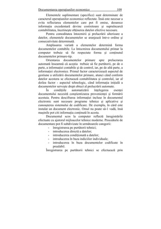 Documentarea operaţiunilor economice 109
Elementele suplimentare (specifice) sunt determinate de
caracterul operaţiunilor economice reflectate. Însă este necesar a
evita reflectarea elementelor care pot fi omise, deoarece
informaţia excedentară devine costisitoare şi supraîncarcă
contabilitatea, încetineşte obţinerea datelor efective necesare.
Pentru comoditatea întocmirii şi prelucrării ulterioare a
datelor, elementele documentelor se aranjează într-o ordine şi
consecutivitate determinată.
Amplasarea variată a elementelor determină forma
documentelor contabile. La întocmirea documentului primar la
computer trebuie să fie respectate forma şi conţinutul
documentelor primare-tip.
Orientarea documentelor primare spre prelucrarea
automată înseamnă că aceştia trebuie să fie purtătorii, pe de o
parte, a informaţiei contabile şi de control, iar, pe de altă parte, a
informaţiei electronice. Primul factor caracterizează aspectul de
gestiune a utilizării documentelor primare, atunci când conform
datelor acestora se efectuează contabilitatea şi controlul, iar al
doilea factor - aspectul tehnologic, când informaţia iniţială a
documentelor serveşte drept obiect al prelucrării automate.
În condiţiile automatizării înţelegerea esenţei
documentului necesită conştientizarea provenienţei şi formării
acestuia. Pentru descifrarea informaţiei incluse în documentul
electronic sunt necesare programe tehnice şi aplicative şi
cunoaşterea sistemului de codificare. De exemplu, în cârd este
instalat un document electronic. Omul nu poate să-1 vadă, însă
maşinile pot citi informaţia conţinută în acesta.
Documentul scos la computer reflectă înregistrările
efectuate cu ajutorul mijloacelor tehnice moderne. Procedeele de
documentare pot fi subdivizate în următoarele categorii:
- înregistrarea pe purtătorii tehnici;
- introducerea directă a datelor;
- introducerea condiţionată a datelor;
- introducerea în baza indiciilor individuale;
- introducerea în baza documentelor codificate în
prealabil.
Înregistrarea pe purtătorii tehnici se efectuează prin
 