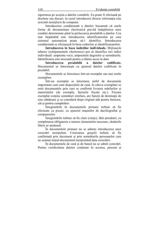 110 Evidenţa contabilă
raportarea pe aceştia a datelor contabile. Ea poate fi efectuată pe
dischete sau discuri, în cazul introducerii directe informaţia este
sesizată nemijlocit de computer.
Introducerea condiţionată a datelor înseamnă că unele
forme de documentare electronică prevăd îndeplinirea unor
condiţii determinate până la prelucrarea prealabilă a datelor. Cea
mai răspândită este introducerea identificatorului pe care
sistemul automatizat poate să-1 identifice. Introducerea
condiţionată se efectuează în baza codurilor şi identificatoarelor.
Introducerea în baza indiciilor individuale. Mijloacele
tehnice (echipamentele electronice) pot să identifice trei indici
individuali: amprenta vocii, amprentele degetelor şi semnăturile.
Identificarea este necesară pentru a obţine acces la date.
Introducerea prealabilă a datelor codificate.
Documentul se întocmeşte cu ajutorul datelor codificate în
prealabil.
Documentele se întocmesc într-un exemplar sau mai multe
exemplare.
Într-un exemplar se întocmesc astfel de documente
importante cum sunt dispoziţiile de casă. în câteva exemplare se
emit documentele prin care se confirmă livrarea mărfurilor şi
materialelor (de exemplu, facturile fiscale etc.). Fiecare
exemplar conţine semnături similare, are funcţii de destinaţie de
sine stătătoare şi se consideră drept original atât pentru furnizor,
cât şi pentru cumpărător.
Înregistrările în documentele primare trebuie să fie
efectuate cu pixuri, cu ajutorul maşinilor de dactilografiat şi
computerelor.
Înregistrările trebuie să fie clare (citeţe), fără ştersături, cu
completarea obligatorie a tuturor elementelor necesare, rândurile
libere se anulează.
În documentele primare nu se admite introducerea unor
corectări nestipulate. Corectarea greşelii trebuie să fie
confirmată prin document şi prin semnăturile persoanelor care
au semnat iniţial documentul menţionând data corectării.
În documentele de casă şi de bancă nu se admit corectări.
Pentru veridicitatea datelor conţinute în acestea, precum şi
 
