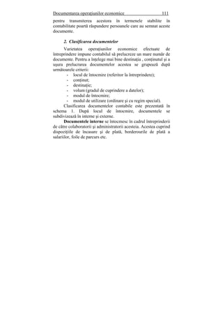 Documentarea operaţiunilor economice 111
pentru transmiterea acestora în termenele stabilite în
contabilitate poartă răspundere persoanele care au semnat aceste
documente.
2. Clasificarea documentelor
Varietatea operaţiunilor economice efectuate de
întreprindere impune contabilul să prelucreze un mare număr de
documente. Pentru a înţelege mai bine destinaţia , conţinutul şi a
uşura prelucrarea documentelor acestea se grupează după
următoarele criterii:
- locul de întocmire (referitor la întreprindere);
- conţinut;
- destinaţie;
- volum (gradul de cuprindere a datelor);
- modul de întocmire;
- modul de utilizare (ordinare şi cu regim special).
Clasificarea documentelor contabile este prezentată în
schema 1. După locul de întocmire, documentele se
subdivizează în interne şi externe.
Documentele interne se întocmesc în cadrul întreprinderii
de către colaboratorii şi administratorii acesteia. Acestea cuprind
dispoziţiile de încasare şi de plată, borderourile de plată a
salariilor, foile de parcurs etc.
 