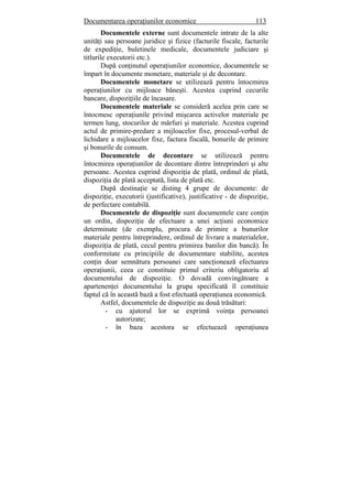 Documentarea operaţiunilor economice 113
Documentele externe sunt documentele intrate de la alte
unităţi sau persoane juridice şi fizice (facturile fiscale, facturile
de expediţie, buletinele medicale, documentele judiciare şi
titlurile executorii etc.).
După conţinutul operaţiunilor economice, documentele se
împart în documente monetare, materiale şi de decontare.
Documentele monetare se utilizează pentru întocmirea
operaţiunilor cu mijloace băneşti. Acestea cuprind cecurile
bancare, dispoziţiile de încasare.
Documentele materiale se consideră acelea prin care se
întocmesc operaţiunile privind mişcarea activelor materiale pe
termen lung, stocurilor de mărfuri şi materiale. Acestea cuprind
actul de primire-predare a mijloacelor fixe, procesul-verbal de
lichidare a mijloacelor fixe, factura fiscală, bonurile de primire
şi bonurile de consum.
Documentele de decontare se utilizează pentru
întocmirea operaţiunilor de decontare dintre întreprinderi şi alte
persoane. Acestea cuprind dispoziţia de plată, ordinul de plată,
dispoziţia de plată acceptată, lista de plată etc.
După destinaţie se disting 4 grupe de documente: de
dispoziţie, executorii (justificative), justificative - de dispoziţie,
de perfectare contabilă.
Documentele de dispoziţie sunt documentele care conţin
un ordin, dispoziţie de efectuare a unei acţiuni economice
determinate (de exemplu, procura de primire a bunurilor
materiale pentru întreprindere, ordinul de livrare a materialelor,
dispoziţia de plată, cecul pentru primirea banilor din bancă). În
conformitate cu principiile de documentare stabilite, acestea
conţin doar semnătura persoanei care sancţionează efectuarea
operaţiunii, ceea ce constituie primul criteriu obligatoriu al
documentului de dispoziţie. O dovadă convingătoare a
apartenenţei documentului la grupa specificată îl constituie
faptul că în această bază a fost efectuată operaţiunea economică.
Astfel, documentele de dispoziţie au două trăsături:
- cu ajutorul lor se exprimă voinţa persoanei
autorizate;
- în baza acestora se efectuează operaţiunea
 