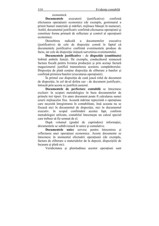 114 Evidenţa contabilă
economică.
Documentele executorii (justificative) confirmă
efectuarea operaţiunii economice (de exemplu, gestionarul a
primit bunuri materiale şi mărfuri, mijloace băneşti în numerar).
Astfel, documentul justificativ confirmă efectuarea operaţiunii şi
constituie forma primară de reflectare şi control al operaţiunii
economice.
Deosebirea radicală a documentelor executive
(justificative) de cele de dispoziţie constă în faptul că
documentele justificative confirmă evenimentele produse de
facto, iar cele de dispoziţie iniţiază survenirea evenimentului.
Documentele justificative - de dispoziţie (combinate)
îmbină ambele funcţii. De exemplu, conducătorul semnează
factura fiscală pentru livrarea producţiei şi prin aceiaşi factură
magazionerul justifică transmiterea acestora cumpărătorului.
Dispoziţia de plată conţine dispoziţia de eliberare a banilor şi
confirmă primirea banilor (executarea operaţiunii).
În primul caz dispoziţia de casă joacă rolul de document
de dispoziţie, în cel de-al doilea caz - de document justificativ,
întrucât prin acesta se justifică casierul.
Documentele de perfectare contabilă se întocmesc
exclusiv în scopuri metodologice în baza documentelor de
primele trei tipuri. Un atare document poate fi calcularea sumei
uzurii mijloacelor fixe. Această mărime reprezintă o operaţiune
care necesită înregistrarea în contabilitate, însă aceasta nu se
fixează nici în documentul de dispoziţie, nici în documentul
executiv. în scopul confirmării acestui fapt, conform
metodologiei utilizate, contabilul întocmeşte un calcul special
care trebuie să fie semnat de el.
După volumul (gradul de cuprindere) informaţiei,
documentele se subdivizează în unice şi cumulative.
Documentele unice servesc pentru întocmirea şi
reflectarea unei operaţiuni economice. Aceste documente se
întocmesc în momentul efectuării operaţiunii (de exemplu,
factura de eliberare a materialelor de la depozit, dispoziţiile de
încasare şi plată etc).
Veridicitatea şi plenitudinea acestor operaţiuni sunt
 