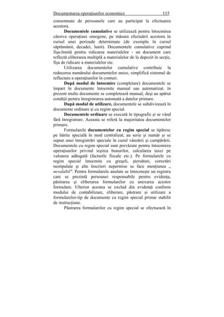 Documentarea operaţiunilor economice 115
consemnate de persoanele care au participat la efectuarea
acestora.
Documentele cumulative se utilizează pentru întocmirea
câtorva operaţiuni omogene, pe măsura efectuării acestora în
cursul unei perioade determinate (de exemplu în cursul
săptămânii, decadei, lunii). Documentele cumulative cuprind
fişa-limită pentru ridicarea materialelor - un document care
reflectă eliberarea multiplă a materialelor de la depozit în secţie,
fişa de ridicare a materialelor etc.
Utilizarea documentelor cumulative contribuie la
reducerea numărului documentelor unice, simplifică sistemul de
reflectare a operaţiunilor în conturi.
După modul de întocmire (completare) documentele se
împart în documente întocmite manual sau automatizat. în
prezent multe documente se completează manual, deşi au apărut
condiţii pentru înregistrarea automată a datelor primare.
După modul de utilizare, documentele se subdivizează în
documente ordinare şi cu regim special.
Documentele ordinare se execută în tipografie şi se vând
fără înregistrare. Aceasta se referă la majoritatea documentelor
primare.
Formularele documentelor cu regim special se tipăresc
pe hârtie specială în mod centralizat, au serie şi număr şi se
supun unei înregistrări speciale în cazul vânzării şi cumpărării.
Documentele cu regim special sunt prevăzute pentru întocmirea
operaţiunilor privind ieşirea bunurilor, calcularea taxei pe
valoarea adăugată (facturile fiscale etc.). Pe formularele cu
regim special întocmite cu greşeli, ştersături, corectări
nestipulate şi alte înscrieri nepermise se face menţiunea „
nevalabil". Pentru formularele anulate se întocmeşte un registru
care se prezintă persoanei responsabile pentru evidenţa,
păstrarea şi eliberarea formularelor cu anexarea acestor
formulare. Ulterior acestea se exclud din evidenţă conform
modului de contabilizare, eliberare, păstrare şi utilizare a
formularelor-tip de documente cu regim special primar stabilit
de instrucţiune.
Păstrarea formularelor cu regim special se efectuează în
 