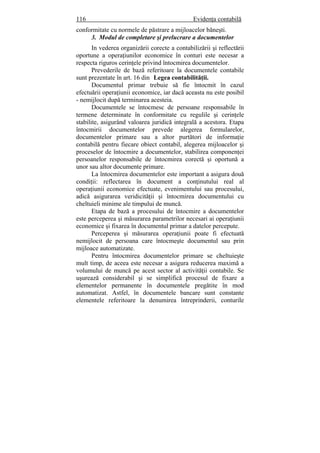 116 Evidenţa contabilă
conformitate cu normele de păstrare a mijloacelor băneşti.
3. Modul de completare şi prelucrare a documentelor
In vederea organizării corecte a contabilizării şi reflectării
oportune a operaţiunilor economice în conturi este necesar a
respecta riguros cerinţele privind întocmirea documentelor.
Prevederile de bază referitoare la documentele contabile
sunt prezentate în art. 16 din Legea contabilităţii.
Documentul primar trebuie să fie întocmit în cazul
efectuării operaţiunii economice, iar dacă aceasta nu este posibil
- nemijlocit după terminarea acesteia.
Documentele se întocmesc de persoane responsabile în
termene determinate în conformitate cu regulile şi cerinţele
stabilite, asigurând valoarea juridică integrală a acestora. Etapa
întocmirii documentelor prevede alegerea formularelor,
documentelor primare sau a altor purtători de informaţie
contabilă pentru fiecare obiect contabil, alegerea mijloacelor şi
proceselor de întocmire a documentelor, stabilirea componenţei
persoanelor responsabile de întocmirea corectă şi oportună a
unor sau altor documente primare.
La întocmirea documentelor este important a asigura două
condiţii: reflectarea în document a conţinutului real al
operaţiunii economice efectuate, evenimentului sau procesului,
adică asigurarea veridicităţii şi întocmirea documentului cu
cheltuieli minime ale timpului de muncă.
Etapa de bază a procesului de întocmire a documentelor
este perceperea şi măsurarea parametrilor necesari ai operaţiunii
economice şi fixarea în documentul primar a datelor percepute.
Perceperea şi măsurarea operaţiunii poate fi efectuată
nemijlocit de persoana care întocmeşte documentul sau prin
mijloace automatizate.
Pentru întocmirea documentelor primare se cheltuieşte
mult timp, de aceea este necesar a asigura reducerea maximă a
volumului de muncă pe acest sector al activităţii contabile. Se
uşurează considerabil şi se simplifică procesul de fixare a
elementelor permanente în documentele pregătite în mod
automatizat. Astfel, în documentele bancare sunt constante
elementele referitoare la denumirea întreprinderii, conturile
 