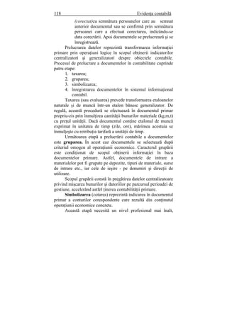 118 Evidenţa contabilă
(corectat)cu semnătura persoanelor care au semnat
anterior documentul sau se confirmă prin semnătura
persoanei care a efectuat corectarea, indicându-se
data corectării. Apoi documentele se prelucrează şi se
înregistrează.
Prelucrarea datelor reprezintă transformarea informaţiei
primare prin operaţiuni logice în scopul obţinerii indicatorilor
centralizatori şi generalizatori despre obiectele contabile.
Procesul de prelucrare a documentelor în contabilitate cuprinde
patru etape:
1. taxarea;
2. gruparea;
3. simbolizarea;
4. înregistrarea documentelor în sistemul informaţional
contabil.
Taxarea (sau evaluarea) prevede transformarea etaloanelor
naturale şi de muncă într-un etalon bănesc generalizator. De
regulă, această procedură se efectuează în documentul primar
propriu-zis prin înmulţirea cantităţii bunurilor materiale (kg,m,t)
cu preţul unităţii. Dacă documentul conţine etalonul de muncă
exprimat în unitatea de timp (zile, ore), mărimea acestuia se
înmulţeşte cu retribuţia tarifară a unităţii de timp.
Următoarea etapă a prelucrării contabile a documentelor
este gruparea. În acest caz documentele se selectează după
criteriul omogen al operaţiunii economice. Caracterul grupării
este condiţionat de scopul obţinerii informaţiei în baza
documentelor primare. Astfel, documentele de intrare a
materialelor pot fi grupate pe depozite, tipuri de materiale, surse
de intrare etc., iar cele de ieşire - pe denumiri şi direcţii de
utilizare.
Scopul grupării constă în pregătirea datelor centralizatoare
privind mişcarea bunurilor şi datoriilor pe parcursul perioadei de
gestiune, accelerând astfel ţinerea contabilităţii primare.
Simbolizarea (cotarea) reprezintă indicarea în documentul
primar a conturilor corespondente care rezultă din conţinutul
operaţiunii economice concrete.
Această etapă necesită un nivel profesional mai înalt,
 