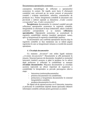 Documentarea operaţiunilor economice 119
cunoaşterea metodologiei de reflectare a operaţiunilor
economice în conturi. De regulă, acest lucru îl efectuează
contabilul care activează pe un sector concret al procesului
contabil ( evidenţa materialelor, salariilor, consumurilor de
producţie etc.). Pentru înregistrarea contabilă în document este
prevăzută o rubrică separată cu denumirea „Codul contului
corespondent" sau „Codul consumurilor".
Înregistrarea documentelor în sistemul contabil prevede
reflectarea operaţiunilor economice în registrele contabile,
înregistrările se efectuează în baza simbolizării, adică a indicării
conturilor corespondente şi se numesc reflectarea
operaţiunilor. Operaţiunile economice se acumulează în
registrele contabilităţii sintetice (numărul operaţiunii, suma),
apoi se înregistrează în registrele contabilităţii analitice.
În documentele care confirmă operaţiunile înscrise deja în
registrele contabile se face menţiunea sau se indică pagina
registrului în care se înregistrează valoarea ce rezultă din această
operaţiune.
4. Circulaţia documentelor
Cu noţiunea „document" este strâns legată noţiunea
„circulaţia documentelor". Documentele se află permanent în
mişcare. Itinerarul parcurs de documente, începând cu momentul
întocmirii (intrării) acestora şi până la predarea lor la arhivă
după prelucrare şi reflectare în contabilitate se numeşte
circulaţia documentelor. Mişcarea documentelor şi circulaţia
acestora reprezintă un obiect important de organizare a
contabilităţii la întreprindere se prevede parcurgerea câtorva
etape:
- întocmirea (emiterea)documentelor;
- primirea documentelor de contabilitate;
- prelucrarea şi înregistrarea documentelor în sistemul
înregistrărilor contabile;
- predarea documentelor în arhivă.
De faptul cât de raţional acestea vor fi întocmite, transmise
şi prelucrate în contabilitate depinde durata (perioada) obţinerii
informaţiei contabile utilizate pentru gestionare şi control.
 
