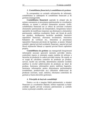 12 Evidenţa contabilă
3. Contabilitatea financiară şi contabilitatea de gestiune
În corespundere cu cerinţele utilizatorilor de informaţii,
contabilitatea se subîmparte în contabilitate financiară şi de
gestiune (managerială).
Contabilitatea financiară cuprinde în câmpul său de
acţiune cunoaşterea şi prezentarea patrimoniului şi a rezultatelor
obţinute, ca urmare a utilizării elementelor acestuia. Astfel,
contabilitatea financiară are ca obiect de activitate evaluarea
elementelor patrimoniale ale întreprinderii, înregistrarea tuturor
operaţiilor de modificare (majorare sau diminuare) a elementelor
patrimoniale, stabilirea rezultatelor finale sub formă de profit
sau pierdere, desfăşurarea lucrărilor prealabile întocmirii
rapoartelor financiare, efectuarea inventarierii, întocmirea
balanţelor de verificare etc., întocmirea şi prezentarea
rapoartelor financiare prevăzute de legislaţie, şi anume: bilanţul
contabil, raportul privind rezultatele financiare, raportul privind
fluxul mijloacelor băneşti şi raportul privind fluxul capitalului
propriu.
Contabilitatea de gestiune sau managerială înregistrează
informaţiile necesare aprecierii mersului activităţii interne,
controlului riguros şi sistematic asupra modului de utilizare a
factorilor de producţie în cadrul activităţii interne. De regulă, ea
se ocupă de calcularea costurilor de producţie pe produse,
servicii, lucrări sau activităţi, determinarea anumitor rezultate
analitice la nivelul subdiviziunilor de producţie pe tipuri de
produse, furnizarea informaţiilor pentru stabilirea bugetelor,
furnizarea informaţiilor pentru determinarea performanţelor
(rentabilitate, productivitate etc.) diferitelor subdiviziuni de
producţie (sectoare, secţii, ateliere), efectuarea controlului de
gestiune şi luarea deciziilor gestionare.
4. Principiile de bază ale contabilităţii
Pentru a se da o imagine fidelă patrimoniului, a situaţiei
financiare şi a rezultatelor obţinute, trebuie respectate cu bună-
credinţă regulile privind evaluarea patrimoniului şi celelalte
norme şi principii contabile, cum sunt:
 