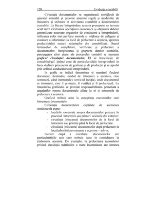 120 Evidenţa contabilă
Circulaţia documentelor se organizează nemijlocit de
aparatul contabil şi prevede anumite reguli şi modalităţi de
întocmire şi utilizare în activitatea contabilă a documentelor
contabile. La fiecare întreprindere aceasta presupune un termen
scurt între efectuarea operaţiunii economice şi obţinerea datelor
generalizate necesare organelor de conducere a întreprinderii,
utilizarea celor mai perfecte metode şi mijloace de culegere şi
avansare a informaţiei la locul de prelucrare a acesteia, sporirea
productivităţii muncii salariaţilor din contabilitate. Orarul
termenelor de completare, verificare şi prelucrare a
documentelor, înregistrarea şi gruparea datelor contabile,
parcurgerea altor etape ale procesului contabil se numeşte
graficul circulaţiei documentelor. El se întocmeşte de
contabilul-şef, ţinând cont de particularităţile întreprinderii în
baza studierii proceselor de gestiune şi de producţie şi se aprobă
prin ordinul conducătorului întreprinderii.
În grafic se indică denumirea şi numărul fiecărui
document, destinaţia, modul de întocmire a acestuia, cine
semnează, când (termenele), serviciul (secţia), unde documentul
se transmite, cine îl primeşte, îl verifică şi îl prelucrează. La
întocmirea graficului se prevede responsabilitatea personală a
angajaţilor pentru documentele aflate la ei şi termenele de
prelucrare a acestora.
Graficul trebuie adus la cunoştinţa executorilor care
întocmesc documentele.
Circulaţia documentelor cuprinde de asemenea
următoarele etape:
- lucrările executate asupra documentelor primare în
procesul întocmirii sau primirii acestora din exterior;
- circulaţia (mişcarea) documentelor de la locul de
întocmire sau primire până la locul de prelucrare;
- circulaţia (mişcarea) documentelor după prelucrare la
locul păstrării permanente a acestora – arhiva.
Fiecare etapă a circulaţiei documentelor are
particularităţile sale care trebuie luate în considerare la
elaborarea acesteia. De exemplu, la prelucrarea rapoartelor
privind circulaţia mărfurilor o mare însemnătate are intrarea
 