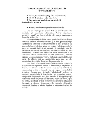 INVENTARIEREA ŞI ROLUL ACESTEIA ÎN
CONTABILITATE
1. Esenţa, însemnătatea şi tipurile inventarierii;
2. Modul de efectuare a inventarierii;
3. Determinarea rezultatelor inventarierii,
contabilitatea acestora.
1. Esenţa, însemnătatea şi tipurile inventarierii
Una din principalele cerinţe faţă de contabilitate este
realitatea şi exactitatea informaţiei. Pentru îndeplinirea
cerinţelor specificate întreprinderile efectuează inventarierea
bunurilor şi datoriilor.
Inventarierea (din limba latină opis) constă în verificarea
faptică a diferitor elemente existente şi a stării patrimoniale şi
confruntarea ulterioară a datelor obţinute cu cele contabile. În
prezent la întreprinderi au apărut noi obiecte (valori economice),
care nu îmbracă fizic formă naturală şi materială, însă de
asemenea sunt supuse inventarierii. Acestea reprezintă activele
nemateriale. Pe baza celor expuse se poate concluziona că în
condiţiile actuale inventarierea are altă semnificaţie, întrucât
acesteia se supun nu numai valorile materiale şi decontările, ci şi
astfel de obiecte noi de contabilitate cum sunt activele
nemateriale, investiţiile financiare, împrumuturile etc.
Prin natura sa inventarierea îndeplineşte funcţia de control
şi constituie un supliment necesar la documentaţie. Ea permite a
lua în considerare acele fenomene care nu se reflectă în
documentele primare, întrucât nu se supun contabilizării
cotidiene. Acestea sunt pierderile (scăzămintele) apărute ca
urmare a proprietăţilor fizico-chimice care determină uscarea,
evaporarea, împrăştierea etc., inexactităţile la recepţionarea şi
eliberarea bunurilor (eroare de măsurare, eroare de calcul, lipsă
la cântar, resortare), erorile contabile (în calcule la reflectarea
incorectă a datelor documentare în conturi), delapidări,
sustrageri, înşelare la cântar, înşelare la măsurare, înşelare la
socotit.
 