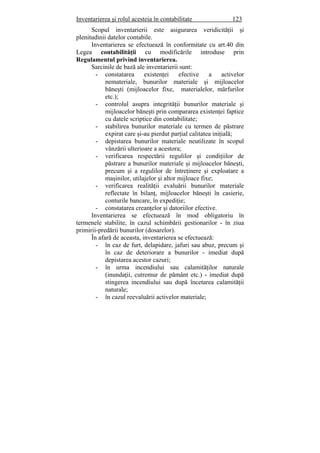 Inventarierea şi rolul acesteia în contabilitate 123
Scopul inventarierii este asigurarea veridicităţii şi
plenitudinii datelor contabile.
Inventarierea se efectuează în conformitate cu art.40 din
Legea contabilităţii cu modificările introduse prin
Regulamentul privind inventarierea.
Sarcinile de bază ale inventarierii sunt:
- constatarea existenţei efective a activelor
nemateriale, bunurilor materiale şi mijloacelor
băneşti (mijloacelor fixe, materialelor, mărfurilor
etc.);
- controlul asupra integrităţii bunurilor materiale şi
mijloacelor băneşti prin compararea existenţei faptice
cu datele scriptice din contabilitate;
- stabilirea bunurilor materiale cu termen de păstrare
expirat care şi-au pierdut parţial calitatea iniţială;
- depistarea bunurilor materiale neutilizate în scopul
vânzării ulterioare a acestora;
- verificarea respectării regulilor şi condiţiilor de
păstrare a bunurilor materiale şi mijloacelor băneşti,
precum şi a regulilor de întreţinere şi exploatare a
maşinilor, utilajelor şi altor mijloace fixe;
- verificarea realităţii evaluării bunurilor materiale
reflectate în bilanţ, mijloacelor băneşti în casierie,
conturile bancare, în expediţie;
- constatarea creanţelor şi datoriilor efective.
Inventarierea se efectuează în mod obligatoriu în
termenele stabilite, în cazul schimbării gestionarilor - în ziua
primirii-predării bunurilor (dosarelor).
În afară de aceasta, inventarierea se efectuează:
- în caz de furt, delapidare, jafuri sau abuz, precum şi
în caz de deteriorare a bunurilor - imediat după
depistarea acestor cazuri;
- în urma incendiului sau calamităţilor naturale
(inundaţii, cutremur de pământ etc.) - imediat după
stingerea incendiului sau după încetarea calamităţii
naturale;
- în cazul reevaluării activelor materiale;
 