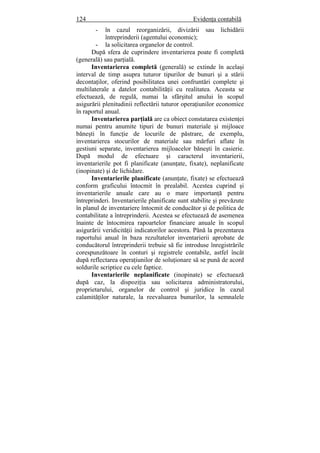 124 Evidenţa contabilă
- în cazul reorganizării, divizării sau lichidării
întreprinderii (agentului economic);
- la solicitarea organelor de control.
După sfera de cuprindere inventarierea poate fi completă
(generală) sau parţială.
Inventarierea completă (generală) se extinde în acelaşi
interval de timp asupra tuturor tipurilor de bunuri şi a stării
decontaţilor, oferind posibilitatea unei confruntări complete şi
multilaterale a datelor contabilităţii cu realitatea. Aceasta se
efectuează, de regulă, numai la sfârşitul anului în scopul
asigurării plenitudinii reflectării tuturor operaţiunilor economice
în raportul anual.
Inventarierea parţială are ca obiect constatarea existenţei
numai pentru anumite tipuri de bunuri materiale şi mijloace
băneşti în funcţie de locurile de păstrare, de exemplu,
inventarierea stocurilor de materiale sau mărfuri aflate în
gestiuni separate, inventarierea mijloacelor băneşti în casierie.
După modul de efectuare şi caracterul inventarierii,
inventarierile pot fi planificate (anunţate, fixate), neplanificate
(inopinate) şi de lichidare.
Inventarierile planificate (anunţate, fixate) se efectuează
conform graficului întocmit în prealabil. Acestea cuprind şi
inventarierile anuale care au o mare importanţă pentru
întreprinderi. Inventarierile planificate sunt stabilite şi prevăzute
în planul de inventariere întocmit de conducător şi de politica de
contabilitate a întreprinderii. Acestea se efectuează de asemenea
înainte de întocmirea rapoartelor financiare anuale în scopul
asigurării veridicităţii indicatorilor acestora. Până la prezentarea
raportului anual în baza rezultatelor inventarierii aprobate de
conducătorul întreprinderii trebuie să fie introduse înregistrările
corespunzătoare în conturi şi registrele contabile, astfel încât
după reflectarea operaţiunilor de soluţionare să se pună de acord
soldurile scriptice cu cele faptice.
Inventarierile neplanificate (inopinate) se efectuează
după caz, la dispoziţia sau solicitarea administratorului,
proprietarului, organelor de control şi juridice în cazul
calamităţilor naturale, la reevaluarea bunurilor, la semnalele
 
