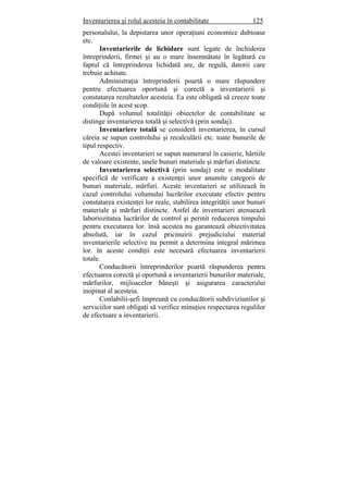 Inventarierea şi rolul acesteia în contabilitate 125
personalului, la depistarea unor operaţiuni economice dubioase
etc.
Inventarierile de lichidare sunt legate de închiderea
întreprinderii, firmei şi au o mare însemnătate în legătură cu
faptul că întreprinderea lichidată are, de regulă, datorii care
trebuie achitate.
Administraţia întreprinderii poartă o mare răspundere
pentru efectuarea oportună şi corectă a inventarierii şi
constatarea rezultatelor acesteia. Ea este obligată să creeze toate
condiţiile în acest scop.
După volumul totalităţii obiectelor de contabilitate se
distinge inventarierea totală şi selectivă (prin sondaj).
Inventariere totală se consideră inventarierea, în cursul
căreia se supun controlului şi recalculării etc. toate bunurile de
tipul respectiv.
Acestei inventarieri se supun numerarul în casierie, hârtiile
de valoare existente, unele bunuri materiale şi mărfuri distincte.
Inventarierea selectivă (prin sondaj) este o modalitate
specifică de verificare a existenţei unor anumite categorii de
bunuri materiale, mărfuri. Aceste inventarieri se utilizează în
cazul controlului volumului lucrărilor executate efectiv pentru
constatarea existenţei lor reale, stabilirea integrităţii unor bunuri
materiale şi mărfuri distincte. Astfel de inventarieri atenuează
laboriozitatea lucrărilor de control şi permit reducerea timpului
pentru executarea lor. însă acestea nu garantează obiectivitatea
absolută, iar în cazul pricinuirii prejudiciului material
inventarierile selective nu permit a determina integral mărimea
lor. în aceste condiţii este necesară efectuarea inventarierii
totale.
Conducătorii întreprinderilor poartă răspunderea pentru
efectuarea corectă şi oportună a inventarierii bunurilor materiale,
mărfurilor, mijloacelor băneşti şi asigurarea caracterului
inopinat al acesteia.
Conlabilii-şefi împreună cu conducătorii subdiviziunilor şi
serviciilor sunt obligaţi să verifice minuţios respectarea regulilor
de efectuare a inventarierii.
 