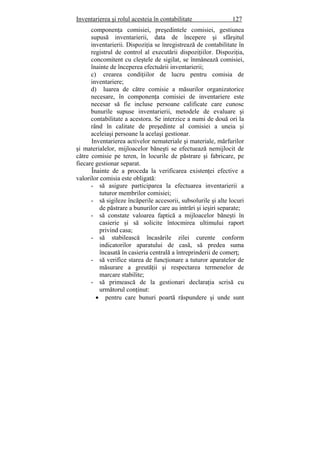 Inventarierea şi rolul acesteia în contabilitate 127
componenţa comisiei, preşedintele comisiei, gestiunea
supusă inventarierii, data de începere şi sfârşitul
inventarierii. Dispoziţia se înregistrează de contabilitate în
registrul de control al executării dispoziţiilor. Dispoziţia,
concomitent cu cleştele de sigilat, se înmânează comisiei,
înainte de începerea efectuării inventarierii;
c) crearea condiţiilor de lucru pentru comisia de
inventariere;
d) luarea de către comisie a măsurilor organizatorice
necesare, în componenţa comisiei de inventariere este
necesar să fie incluse persoane calificate care cunosc
bunurile supuse inventarierii, metodele de evaluare şi
contabilitate a acestora. Se interzice a numi de două ori la
rând în calitate de preşedinte al comisiei a uneia şi
aceleiaşi persoane la acelaşi gestionar.
Inventarierea activelor nemateriale şi materiale, mărfurilor
şi materialelor, mijloacelor băneşti se efectuează nemijlocit de
către comisie pe teren, în locurile de păstrare şi fabricare, pe
fiecare gestionar separat.
Înainte de a proceda la verificarea existenţei efective a
valorilor comisia este obligată:
- să asigure participarea la efectuarea inventarierii a
tuturor membrilor comisiei;
- să sigileze încăperile accesorii, subsolurile şi alte locuri
de păstrare a bunurilor care au intrări şi ieşiri separate;
- să constate valoarea faptică a mijloacelor băneşti în
casierie şi să solicite întocmirea ultimului raport
privind casa;
- să stabilească încasările zilei curente conform
indicatorilor aparatului de casă, să predea suma
încasată în casieria centrală a întreprinderii de comerţ;
- să verifice starea de funcţionare a tuturor aparatelor de
măsurare a greutăţii şi respectarea termenelor de
marcare stabilite;
- să primească de la gestionari declaraţia scrisă cu
următorul conţinut:
• pentru care bunuri poartă răspundere şi unde sunt
 