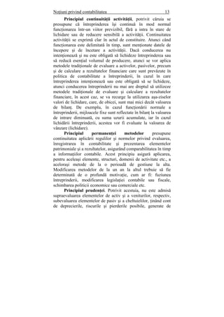 Noţiuni privind contabilitatea 13
Principiul continuităţii activităţii, potrivit căruia se
presupune că întreprinderea îşi continuă în mod normal
funcţionarea într-un viitor previzibil, fără a intra în stare de
lichidare sau de reducere sensibilă a activităţii. Continuitatea
activităţii se exprimă clar în actul de constituire. Atunci când
funcţionarea este delimitată în timp, sunt menţionate datele de
începere şi de încetare a activităţii. Dacă conducerea nu
intenţionează şi nu este obligată să lichideze întreprinderea sau
să reducă esenţial volumul de producere, atunci se vor aplica
metodele tradiţionale de evaluare a activelor, pasivelor, precum
şi de calculare a rezultatelor financiare care sunt prevăzute în
politica de contabilitate a întreprinderii, în cazul în care
întreprinderea intenţionează sau este obligată să se lichideze,
atunci conducerea întreprinderii nu mai are dreptul să utilizeze
metodele tradiţionale de evaluare şi calculare a rezultatelor
financiare, în acest caz, se va recurge la utilizarea aşa-ziselor
valori de lichidare, care, de obicei, sunt mai mici decât valoarea
de bilanţ. De exemplu, în cazul funcţionării normale a
întreprinderii, mijloacele fixe sunt reflectate în bilanţ la valoarea
de intrare diminuată, cu suma uzurii acumulate, iar în cazul
lichidării întreprinderii, acestea vor fi evaluate la valoarea de
vânzare (lichidare).
Principiul permanenţei metodelor presupune
continuitatea aplicării regulilor şi normelor privind evaluarea,
înregistrarea în contabilitate şi prezentarea elementelor
patrimoniale şi a rezultatelor, asigurând comparabilitatea în timp
a informaţiilor contabile. Acest principiu asigură aplicarea,
pentru aceleaşi elemente, structuri, domenii de activitate etc., a
aceloraşi metode de la o perioadă de gestiune la alta.
Modificarea metodelor de la un an la altul trebuie să fie
determinată de o profundă motivaţie, cum ar fi: fuziunea
întreprinderii, modificarea legislaţiei contabile sau fiscale,
schimbarea politicii economice sau comerciale etc.
Principiul prudenţei. Potrivit acestuia, nu este admisă
supraevaluarea elementelor de activ şi a veniturilor, respectiv,
subevaluarea elementelor de pasiv şi a cheltuielilor, ţinând cont
de deprecierile, riscurile şi pierderile posibile, generate de
 