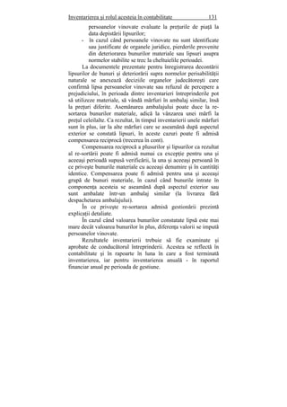 Inventarierea şi rolul acesteia în contabilitate 131
persoanelor vinovate evaluate la preţurile de piaţă la
data depistării lipsurilor;
- în cazul când persoanele vinovate nu sunt identificate
sau justificate de organele juridice, pierderile provenite
din deteriorarea bunurilor materiale sau lipsuri asupra
normelor stabilite se trec la cheltuielile perioadei.
La documentele prezentate pentru înregistrarea decontării
lipsurilor de bunuri şi deteriorării supra normelor perisabilităţii
naturale se anexează deciziile organelor judecătoreşti care
confirmă lipsa persoanelor vinovate sau refuzul de percepere a
prejudiciului, în perioada dintre inventarieri întreprinderile pot
să utilizeze materiale, să vândă mărfuri în ambalaj similar, însă
la preţuri diferite. Asemănarea ambalajului poate duce la re-
sortarea bunurilor materiale, adică la vânzarea unei mărfi la
preţul celeilalte. Ca rezultat, în timpul inventarierii unele mărfuri
sunt în plus, iar la alte mărfuri care se aseamănă după aspectul
exterior se constată lipsuri, în aceste cazuri poate fi admisă
compensarea reciprocă (trecerea în cont).
Compensarea reciprocă a plusurilor şi lipsurilor ca rezultat
al re-sortării poate fi admisă numai ca excepţie pentru una şi
aceeaşi perioadă supusă verificării, la una şi aceeaşi persoană în
ce priveşte bunurile materiale cu aceeaşi denumire şi în cantităţi
identice. Compensarea poate fi admisă pentru una şi aceeaşi
grupă de bunuri materiale, în cazul când bunurile intrate în
componenţa acesteia se aseamănă după aspectul exterior sau
sunt ambalate într-un ambalaj similar (la livrarea fără
despachetarea ambalajului).
În ce priveşte re-sortarea admisă gestionării prezintă
explicaţii detaliate.
În cazul când valoarea bunurilor constatate lipsă este mai
mare decât valoarea bunurilor în plus, diferenţa valorii se impută
persoanelor vinovate.
Rezultatele inventarierii trebuie să fie examinate şi
aprobate de conducătorul întreprinderii. Acestea se reflectă în
contabilitate şi în rapoarte în luna în care a fost terminată
inventarierea, iar pentru inventarierea anuală - în raportul
financiar anual pe perioada de gestiune.
 