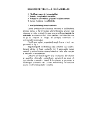 REGISTRE ŞI FORME ALE CONTABILITĂŢII
1. Clasificarea registrelor contabile;
2. Tehnica înregistrării contabile;
3. Metode de corectare a greşelilor în contabilitate;
4. Esenţa formelor contabilităţii;
1. Clasificarea registrelor contabile
Datele operaţiunilor economice reflectate în documentele
primare trebuie să fie înregistrate ulterior în scopul grupării care
răspunde nevoilor gestiunii. în acest scop se utilizează registrele
contabile. Acestea reprezintă tabele speciale care îmbracă forma
sa şi au conţinut în funcţie de cerinţele controlului şi
sistematizării informaţiei.
Clasificarea registrelor contabile după diverse criterii este
prezentată în fig. 1.
Registrele pot fi sub formă de cărţi contabile, fişe, foi albe.
întrucât cărţile şi fişele contabile pot fi completate numai
manual, în ultimul timp acestea se înlocuiesc cu foi albe care pot
fi întocmite şi la computere.
Utilizarea diverselor registre este condiţionată de volumul
şi specificul obiectelor contabilizate, caracterul de masă al
operaţiunilor economice, modul de înregistrare şi prelucrare a
informaţiei economice etc. Aceste particularităţi influenţează
asupra construirii registrelor contabile.
 