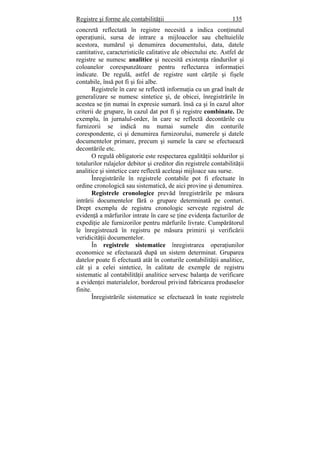 Registre şi forme ale contabilităţii 135
concretă reflectată în registre necesită a indica conţinutul
operaţiunii, sursa de intrare a mijloacelor sau cheltuielile
acestora, numărul şi denumirea documentului, data, datele
cantitative, caracteristicile calitative ale obiectului etc. Astfel de
registre se numesc analitice şi necesită existenţa rândurilor şi
coloanelor corespunzătoare pentru reflectarea informaţiei
indicate. De regulă, astfel de registre sunt cărţile şi fişele
contabile, însă pot fi şi foi albe.
Registrele în care se reflectă informaţia cu un grad înalt de
generalizare se numesc sintetice şi, de obicei, înregistrările în
acestea se ţin numai în expresie sumară. însă ca şi în cazul altor
criterii de grupare, în cazul dat pot fi şi registre combinate. De
exemplu, în jurnalul-order, în care se reflectă decontările cu
furnizorii se indică nu numai sumele din conturile
corespondente, ci şi denumirea furnizorului, numerele şi datele
documentelor primare, precum şi sumele la care se efectuează
decontările etc.
O regulă obligatorie este respectarea egalităţii soldurilor şi
totalurilor rulajelor debitor şi creditor din registrele contabilităţii
analitice şi sintetice care reflectă aceleaşi mijloace sau surse.
Înregistrările în registrele contabile pot fi efectuate în
ordine cronologică sau sistematică, de aici provine şi denumirea.
Registrele cronologice prevăd înregistrările pe măsura
intrării documentelor fără o grupare determinată pe conturi.
Drept exemplu de registru cronologic serveşte registrul de
evidenţă a mărfurilor intrate în care se ţine evidenţa facturilor de
expediţie ale furnizorilor pentru mărfurile livrate. Cumpărătorul
le înregistrează în registru pe măsura primirii şi verificării
veridicităţii documentelor.
În registrele sistematice înregistrarea operaţiunilor
economice se efectuează după un sistem determinat. Gruparea
datelor poate fi efectuată atât în conturile contabilităţii analitice,
cât şi a celei sintetice, în calitate de exemple de registru
sistematic al contabilităţii analitice servesc balanţa de verificare
a evidenţei materialelor, borderoul privind fabricarea produselor
finite.
Înregistrările sistematice se efectuează în toate registrele
 