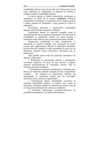 136 Evidenţa contabilă
contabilităţii sintetice, însă cel mai tipic este Cartea mare în care
toată informaţia pe întreprindere se grupează pe debitul şi
creditul conturilor contabilităţii sintetice.
În multe registre se îmbină înregistrările cronologice şi
sistematice, de aceea ele se numesc combinate. Utilizarea
înregistrărilor cronologice şi sistematice într-un registru permite
a reduce numărul de înregistrări, a spori gradul de control al
informaţiei.
Dezvoltarea ulterioară a automatizării contabilităţii
lărgeşte cadrul utilizării registrelor combinate.
Înregistrarea datelor în registrele contabile poate fi
efectuată manual sau cu ajutorul computerelor. Nivelul actual al
contabilităţii şi mijloacelor tehnicii de calcul permite a
automatiza multe, dacă nu toate sectoarele procesului contabil.
Organizarea contabilităţii în baza computerelor se
efectuează cu ajutorul modelării care reprezintă un proces
orientat spre reglementarea obţinerii şi prelucrării informaţiei
privind obiectele contabile. O mare însemnătate în acest caz are
elaborarea codurilor tuturor elementelor informaţiei care se
prelucrează.
Sunt posibile câteva etape de prelucrare automată şi de
obţinere a informaţiei:
1. Reflectarea în documentele primare a operaţiunilor
economice respective. în acest caz este necesar a respecta
structura formularelor-tip de documente primare, însă cu
utilizarea diverselor modificări.
2. Sistematizarea datelor pe întreprindere şi formarea unor
blocuri de informaţii contabile omogene în baza înregistrărilor
contabile – tip. Gruparea pe caracteristici distincte ale
operaţiunilor se efectuează, ţinând cont de necesităţile
controlului zilnic, analizei şi reglementării.
3. Generalizarea datelor operaţiunilor economice în
registrele contabilităţii analitice şi sintetice care constă în
însumarea, calcularea rulajelor şi soldurilor pe conturi, precum
şi în întocmirea balanţelor de verificare şi soldurilor.
4. Calcularea indicatorilor economico-financiari pe
ansamblul întreprinderii şi pe subdiviziuni distincte.
 
