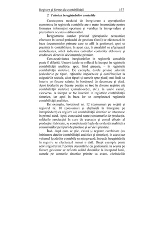 Registre şi forme ale contabilităţii 137
2. Tehnica înregistrărilor contabile
Cunoaşterea modului de înregistrare a operaţiunilor
economice în registrele contabile are o mare însemnătate pentru
formarea informaţiei oportune şi veridice la întreprindere şi
prezentarea acesteia utilizatorilor.
Înregistrarea datelor privind operaţiunile economice
efectuate în cursul perioadei de gestiune (lunii) se efectuează în
baza documentelor primare care se află la gestionari, apoi se
prezintă în contabilitate. în acest caz, în prealabil se efectuează
simbolizarea, adică indicarea codurilor conturilor debitoare şi
creditoare direct în documentele primare.
Consecutivitatea înregistrărilor în registrele contabile
poate fi diferită. Uneori datele se reflectă la început în registrele
contabilităţii analitice, apoi, fiind grupate, – în registrele
contabilităţii sintetice. De exemplu, datele privind salariile
(calculările pe tipuri, reţinerile impozitelor şi contribuţiilor la
asigurările sociale, altor tipuri şi sumele spre plată) mai întâi se
înscriu pe fiecare salariat în borderoul de decontare şi plată.
Apoi totalurile pe fiecare poziţie se trec în diverse registre ale
contabilităţii sintetice (jurnale-order, etc.). în unele cazuri,
viceversa, la început se fac înscrieri în registrele contabilităţii
sintetice, iar apoi în baza lor se completează registrele
contabilităţii analitice.
De exemplu, borderoul nr. 12 (consumuri pe secţii) şi
registrul nr. 10 (consumuri şi cheltuieli în întregime pe
întreprindere) ca registre ale contabilităţii sintetice se întocmesc
în primul rând. Apoi, cunoscând toate consumurile de producţie,
soldurile producţiei în curs de execuţie şi costul efectiv al
producţiei fabricate, se completează fişele de evidenţă analitică a
consumurilor pe tipuri de produse şi servicii prestate.
Însă, după cum se ştie, există şi registre combinate (cu
îmbinarea datelor contabilităţii analitice şi sintetice). în acest caz
volumul lucrărilor contabile se micşorează, întrucât înregistrările
în registru se efectuează numai o dată. Drept exemplu poate
servi registrul nr.7 pentru decontările cu gestionarii. în acesta pe
fiecare gestionar se reflectă soldul datoriilor la începutul lunii,
sumele pe conturile sintetice primite ca avans, cheltuielile
 