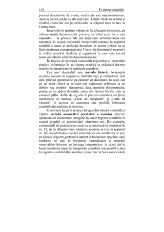 138 Evidenţa contabilă
privind deconturile de avans, neutilizate sau supra-consumate.
Apoi se indică soldul la sfârşitul lunii. Datele finale în debitul şi
creditul conturilor din jurnalul-order la sfârşitul lunii se trec în
Cartea mare.
Înscrierile în registre trebuie să fie efectuate sistematic, pe
măsura sosirii documentelor primare, iar când acest lucru este
imposibil – în primele zile ale lunii care urmează după cea
raportată. în scopul excluderii înregistrării repetate în registrul
contabil a unuia şi aceluiaşi document în acesta trebuie să se
facă menţiunea corespunzătoare. Uneori în documentul respectiv
se indică numărul rândului şi registrului în care este trecută
suma operaţiunii aferentă documentului dat.
În funcţie de procesul construirii registrului şi necesităţii
grupării informaţiei în activitatea practică se utilizează diverse
metode de înregistrare în registrele contabile.
Cea mai răspândită este metoda liniară. Avantajele
acesteia constau în asigurarea ilustrativităţii şi controlului, mai
ales, privind operaţiunile cu caracter de decontare. în acest caz
pe un rând (linie) se reflectă toţi indicatorii referitori la un
debitor sau creditor: denumirea, data, numărul documentului,
pentru ce au apărut datoriile, suma din factura fiscală, data şi
valoarea plăţii. Astfel de registre în practica contabilă din ţările
occidentale se numesc „Carte de cumpărări" şi „Carte de
vânzări”. În acestea de asemenea este posibilă îmbinarea
contabilităţii analitice şi sintetice.
O utilizare largă în tehnica înregistrării datelor contabile a
căpătat metoda acumulării prealabile a sumelor aferente
operaţiunilor economice omogene în unele registre contabile în
scopul grupării şi generalizării ulterioare etc. De exemplu,
consumurile de producţie pe secţii se acumulează în borderourile
nr. 12, iar la sfârşitul lunii totalurile acestora se trec în registrul
nr. 10; contabilitatea mişcării materialelor sau mărfurilor se ţine
pe fiecare depozit (gestionar) separat în borderouri speciale, apoi
totalurile se trec în borderoul centralizator al mişcării
materialelor întocmit pe întreaga întreprindere. în cazul dat în
locul numărului mare de înregistrări contabile este posibil a face
în registrul contabilităţii sintetice o înscriere în baza sumei totale
 