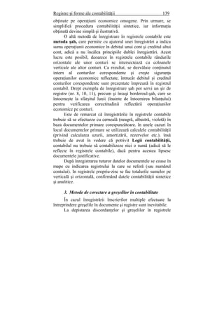 Registre şi forme ale contabilităţii 139
obţinute pe operaţiuni economice omogene. Prin urmare, se
simplifică procedura contabilităţii sintetice, iar informaţia
obţinută devine simplă şi ilustrativă.
O altă metodă de înregistrare în registrele contabile este
metoda şah, care permite cu ajutorul unei înregistrări a indica
suma operaţiunii economice în debitul unui cont şi creditul altui
cont, adică a nu încălca principiile dublei înregistrări. Acest
lucru este posibil, deoarece în registrele contabile rândurile
orizontale ale unor conturi se intersectează cu coloanele
verticale ale altor conturi. Ca rezultat, se dezvăluie conţinutul
intern al conturilor corespondente şi creşte siguranţa
operaţiunilor economice reflectate, întrucât debitul şi creditul
conturilor corespondente sunt prezentate împreună în registrul
contabil. Drept exemplu de înregistrare şah pot servi un şir de
registre (nr. 8, 10, 11), precum şi însuşi borderoul-şah, care se
întocmeşte la sfârşitul lunii (înainte de întocmirea bilanţului)
pentru verificarea corectitudinii reflectării operaţiunilor
economice pe conturi.
Este de remarcat că înregistrările în registrele contabile
trebuie să se efectueze cu cerneală (neagră, albastră, violetă) în
baza documentelor primare corespunzătoare. în unele cazuri în
locul documentelor primare se utilizează calculele contabilităţii
(privind calcularea uzurii, amortizării, rezervelor etc.). însă
trebuie de avut în vedere că potrivit Legii contabilităţii,
contabilul nu trebuie să contabilizeze nici o sumă (adică să le
reflecte în registrele contabile), dacă pentru acestea lipsesc
documentele justificative.
După înregistrarea tuturor datelor documentele se coase în
mape cu indicarea registrului la care se referă (sau numărul
contului). In registrele propriu-zise se fac totalurile sumelor pe
verticală şi orizontală, confirmând datele contabilităţii sintetice
şi analitice.
3. Metode de corectare a greşelilor în contabilitate
În cazul înregistrării înscrierilor multiple efectuate la
întreprindere greşelile în documente şi registre sunt inevitabile.
La depistarea discordanţelor şi greşelilor în registrele
 