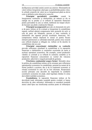 14 Evidenţa contabilă
desfăşurarea activităţii anului curent sau anterior. Diminuările de
valori trebuie înregistrate când apar ca probabilităţi pentru viitor,
în schimb creşterile de valori nu se înregistrează până nu devin
certe şi definitive prin obiectul şi suma lor.
Principiul specializării exerciţiilor constă în
înregistrarea veniturilor şi cheltuielilor, pe măsura ce ele se
câştigă sau se produc şi se reflectă în rapoartele financiare
pentru perioadele la care se referă, indiferent de timpul efectiv
de încasare sau plată a mijloacelor băneşti.
Principiul necompensării prevede că elementele de activ
şi de pasiv trebuie să fie evaluate şi înregistrate în contabilitate
separat, nefiind admisă compensarea între posturile de activ şi
cele de pasiv ale bilanţului, precum şi între veniturile şi
cheltuielile din raportul privind rezultatele financiare. Ne-
compensarea trebuie înţeleasă în sensul că pentru fiecare
element patrimonial cu substanţă materială, pentru orice resursă
care reflectă drepturi şi obligaţii etc. trebuie să fie deschis în
contabilitate câte un cont.
Principiul concordanţei cheltuielilor cu veniturile
prevede reflectarea simultană în contabilitate şi în rapoartele
financiare a cheltuielilor şi veniturilor ocazionate de unele şi
aceleaşi operaţiuni economice. De exemplu, costul produselor
vândute se constată şi se reflectă în conturile contabile şi în
rapoartele financiare concomitent cu venitul din vânzarea
produselor, adică într-o singură perioadă de gestiune.
Prioritatea conţinutului asupra formei. Metodele alese
în politica de contabilitate trebuie să fie orientate spre reflectarea
operaţiunilor economice în contabilitate, pornind nu numai de la
forma juridică a acestora, dar şi de la conţinutul economic şi
situaţia economică în care ele au fost efectuate. Respectarea
acestui principiu este deosebit de importantă în condiţiile
constituirii economiei de piaţă, când legislaţia rămâne în urma
dezvoltării realităţii economice.
Esenţialitatea. în rapoartele financiare trebuie să fie
dezvăluită toată informaţia esenţială pentru evaluări şi luarea
deciziilor de către utilizatori. Informaţia se consideră esenţială
atunci când lipsa sau insuficienţa acesteia poate să influenţeze
 