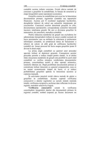 140 Evidenţa contabilă
contabile acestea trebuie corectate. Există câteva metode de
corectare a greşelilor în contabilitate, în funcţie de caracterul şi
etapa înregistrării sumei operaţiunii economice.
Greşelile comise în contabilitate pot avea loc la întocmirea
documentelor primare, registrelor contabile sau rapoartelor
financiare. Acestea pot fi rezultatul neglijenţei lucrătorilor,
dereglărilor tehnicii de calcul sau acţiunilor intenţionate ale
executorilor. Caracterul erorilor determină greşelile în cifre,
documentarea operaţiunilor, corespondenţa conturilor întocmită
incorect, totalizarea greşită. De aici şi divizarea greşelilor în
matematice, de cancelarie, metodico-contabile.
Pentru reducerea numărului de greşeli sau excluderea lor
administraţia întreprinderii trebuie să creeze condiţii normale de
lucru persoanelor care au atribuţie la colectarea şi prelucrarea
informaţiei contabile, să urmărească starea de funcţionare a
tehnicii de calcul, să aibă grijă de calificarea lucrătorilor
contabili etc. însuşi procesul de lucru asupra greşelilor poate fi
divizat în două etape.
La prima etapă contabilul cu ajutorul unor procedee
speciale trebuie să depisteze greşeala. Cunoaşterea acestor
procedee permite a reduce timpul pentru căutări. în al doilea
rând, micşorarea numărului de greşeli este posibilă în cazul când
contabilul va verifica minuţios veridicitatea documentelor
primare, corectitudinea taxării şi altor operaţii aritmetice,
totalurile obţinute etc. După posibilitate documentele primare şi
centralizate trebuie întocmite cu ajutorul computerelor, ceea ce
nu numai economiseşte timpul de lucru, ci şi reduce
probabilitatea greşelilor apărute la întocmirea acestora şi
copierea manuală.
În activitatea practică există câteva metode de găsire a
greşelilor în contabilitate. Acestea cuprind verificarea
consecutivă a datelor registrelor cu sursele iniţiale (metoda
totală), verificarea reciprocă a aceloraşi date reflectate în diverse
registre, metodele selectivă şi logică.
Verificarea consecutivă constă în verificarea
corectitudinii înregistrării datelor din documentele primare în
registrul contabil, notând (repetat) pe fiecare document un
 