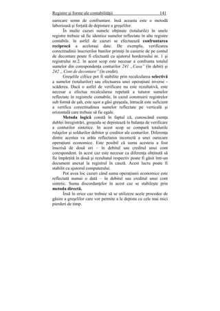 Registre şi forme ale contabilităţii 141
oarecare semn de confruntare. însă aceasta este o metodă
laborioasă şi forţată de depistare a greşelilor.
În multe cazuri sumele obţinute (totalurile) în unele
registre trebuie să fie identice sumelor reflectate în alte registre
contabile. în astfel de cazuri se efectuează confruntarea
reciprocă a aceloraşi date. De exemplu, verificarea
corectitudinii înscrierilor banilor primiţi în casierie de pe contul
de decontare poate fi efectuată cu ajutorul borderoului nr. 1 şi
registrului nr.2. în acest scop este necesar a confrunta totalul
sumelor din corespondenţa conturilor 241 „Casa” (în debit) şi
242 ,, Cont de decontare” (în credit).
Greşelile cifrice pot fi stabilite prin recalcularea selectivă
a sumelor (totalurilor) sau efectuarea unei operaţiuni inverse -
scăderea. Dacă o astfel de verificare nu este rezultativă, este
necesar a efectua recalcularea repetată a tuturor sumelor
reflectate în registrele contabile, în cazul construirii registrelor
sub formă de şah, este uşor a găsi greşeala, întrucât este suficient
a verifica corectitudinea sumelor reflectate pe verticală şi
orizontală care trebuie să fie egale.
Metoda logică constă în faptul că, cunoscând esenţa
dublei înregistrări, greşeala se depistează în balanţa de verificare
a conturilor sintetice. In acest scop se compară totalurile
rulajelor şi soldurilor debitor şi creditor ale conturilor. Diferenţa
dintre acestea va arăta reflectarea incorectă a unei oarecare
operaţiuni economice. Este posibil că suma acesteia a fost
înscrisă de două ori – în debitul sau creditul unui cont
corespondent. în acest caz este necesar ca diferenţa obţinută să
fie împărţită în două şi rezultatul respectiv poate fi găsit într-un
document anexat la registrul în cauză. Acest lucru poate fi
stabilit cu ajutorul computerului.
Pot avea loc cazuri când suma operaţiunii economice este
reflectată numai o dată – în debitul sau creditul unui cont
sintetic. Suma discordanţelor în acest caz se stabileşte prin
metoda directă.
Însă în orice caz trebuie să se utilizeze acele procedee de
găsire a greşelilor care vor permite a le depista cu cele mai mici
pierderi de timp.
 