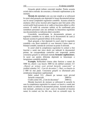 142 Evidenţa contabilă
Greşeala găsită trebuie corectată imediat. Pentru aceasta
există câteva metode: de corectare, a formulei suplimentare şi de
stornare.
Metoda de corectare este cea mai simplă şi se utilizează
în cazul când greşeala este depistată în însuşi documentul primar
sau în cursul completării registrelor contabile. Aceasta constă în
anularea cifrei scrise incorect prin tragerea unei linii peste cifra
scrisă (astfel încât aceasta să se vadă) şi înscrierea alături a cifrei
corecte. O astfel de corectare trebuie să fie confirmată prin
semnătura persoanei care are atribuţie la întocmirea registrului
sau documentului cu indicarea datei corectării.
Corectările neconfirmate în documentele primare şi
registrele contabile nu se admit, iar în documentele de casă şi
bancare acestea în general trebuie să fie excluse.
Dacă greşeala a fost depistată în cazul când în registrele
contabile s-au făcut totalurile şi s-au întocmit Cartea mare şi
bilanţul contabil, metoda de corectare nu poate fi utilizată.
în cazul când la completarea registrului în conturi a fost
înscrisă o sumă mai mica decât cea indicată în documentul
primar, iar corespondenţa conturilor este respectată, pentru
corectarea greşelii se utilizează metoda formulei suplimentare.
în acest caz pentru diferenţa depistată se întocmeşte o
înregistrare contabilă similară.
Exemplu. Reflectând virarea către furnizor a sumei de
5000 lei, efectiv s-au înscris 3000 lei (în debitul contului 521
„Datorii pe termen scurt privind facturile comerciale” şi
creditul contului 242 , Cont de decontare”). Deci, s-a înscris cu
2 000 lei mai puţin. Corectarea greşelii se efectuează prin
următoarea înregistrare suplimentară:
Debit contul 512, „Datorii pe termen scurt privind
facturile comerciale 2000 lei
Credit contul 242, „Cont de decontare” 2000 lei.
Metoda înscrierii de stornare se utilizează în cazurile în
care la completarea registrului în conturi s-a înscris o sumă mai
mare decât s-a indicat în documentul primar. Această metodă se
mai numeşte „stornarea cu roşu", ceea ce înseamnă că trecerea
sumei în conturi are loc din nou, însă cu cerneală roşie. în
 