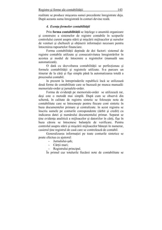Registre şi forme ale contabilităţii 143
realitate se produce mişcarea sumei precedente înregistrate deja.
După aceasta suma înregistrată în conturi devine reală.
4. Esenţa formelor contabilităţii
Prin forma contabilităţii se înţelege o anumită organizare
şi construire a sistemelor de registre contabile în scopurile
controlului curent asupra stării şi mişcării mijloacelor şi surselor
de venituri şi cheltuieli şi obţinerii informaţiei necesare pentru
întocmirea rapoartelor financiare.
Forma contabilităţii depinde de doi factori: sistemul de
registre contabile utilizate şi consecutivitatea înregistrărilor în
acestea şi modul de întocmire a registrelor (manuală sau
automatizată).
O dată cu dezvoltarea contabilităţii se perfecţionau şi
formele contabilităţii şi registrele utilizate. S-a parcurs un
itinerar de la cărţi şi fişe simple până la automatizarea totală a
procesului contabil.
în prezent la întreprinderile republicii încă se utilizează
două forme de contabilitate care se bazează pe munca manuală:
memoriale-order şi jurnalele-order.
Forma de evidenţă pe memoriale-order se utilizează rar,
deşi este o metodă mai simplă. După cum se observă din
schemă, în calitate de registru sintetic se foloseşte nota de
contabilitate care se întocmeşte pentru fiecare cont sintetic în
baza documentelor primare şi centralizate. în acest registru se
înscriu sumele pe conturile corespondente (debit şi credit) cu
indicarea datei şi numărului documentului primar. Separat se
ţine evidenţa analitică a mijloacelor şi datoriilor în cărţi, fişe în
baza cărora se întocmesc balanţele de verificare. Pentru
controlul asupra stării şi mişcării mijloacelor băneşti în numerar,
casierul ţine registrul de casă care se controlează de contabil.
Generalizarea informaţiei pe toate conturile sintetice se
poate efectua cu ajutorul:
- Jurnalului-şah;
- Cărţii mari;
- Registrului principal.
În primul caz totalurile fiecărei note de contabilitate se
 