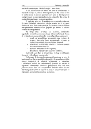 144 Evidenţa contabilă
înscriu în jurnalul-şah, care înlocuieşte Cartea mare.
în cel de-al doilea caz datele din nota de contabilitate se
înscriu la început în jurnalul de înregistrare, iar din acesta se trec
în Cartea mare. în aceasta pentru fiecare cont în debit şi credit
sunt prevăzute coloane pentru înscrierea totalurilor din notele de
contabilitate pe fiecare cont corespondent.
O varietate a formei de evidenţă pe memoriale-order este
Registrul Principal, denumirea căruia provine de la registrul
sintetic de bază. în acest registru pe fiecare notă de contabilitate
este prezentată suma totală cu gruparea pe debitul şi creditul
conturilor corespondente.
Pe lângă unele avantaje (de exemplu, simplitatea
registrelor contabile şi ilustrativitatea datelor reflectate), forma
de evidenţă prin memoriale-order nu este lipsită de neajunsuri:
- notele de contabilitate reprezintă nişte registre de
grupare întocmite între documentele primare şi
registrele principale de contabilitate sintetică;
- masivitatea contabilităţii analitice, izolarea acesteia
de contabilitatea sintetică;
- dublarea datelor în diverse registre;
- dificultatea efectuării procedurilor contabile.
Dat fiind acest fapt în prezent mai pe larg se utilizează
forma de evidenţă prin jurnale-order .
Informaţia de intrare din documentele primare se trece în
borderourile şi fişele contabilităţii analitice în scopul controlului
asupra întocmirii şi mişcării mijloacelor şi datoriilor.
Concomitent datele din documentele primare se înscriu în
registrele contabilităţii sintetice, principalele din care sunt
jurnalele-order. Însă din documentele primare datele se trec
direct în jurnale-order în cazurile în care pe un oarecare cont se
efectuează un număr însemnat de operaţiuni.
 