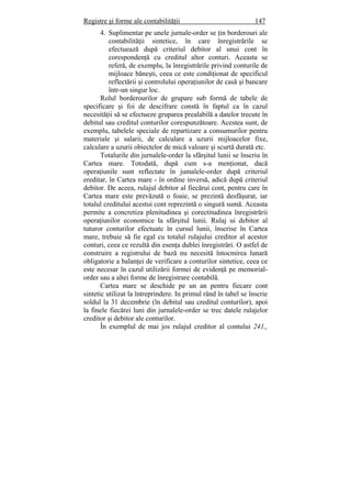 Registre şi forme ale contabilităţii 147
4. Suplimentar pe unele jurnale-order se ţin borderouri ale
contabilităţii sintetice, în care înregistrările se
efectuează după criteriul debitor al unui cont în
corespondenţă cu creditul altor conturi. Aceasta se
referă, de exemplu, la înregistrările privind conturile de
mijloace băneşti, ceea ce este condiţionat de specificul
reflectării şi controlului operaţiunilor de casă şi bancare
într-un singur loc.
Rolul borderourilor de grupare sub formă de tabele de
specificare şi foi de descifrare constă în faptul ca în cazul
necesităţii să se efectueze gruparea prealabilă a datelor trecute în
debitul sau creditul conturilor corespunzătoare. Acestea sunt, de
exemplu, tabelele speciale de repartizare a consumurilor pentru
materiale şi salarii, de calculare a uzurii mijloacelor fixe,
calculare a uzurii obiectelor de mică valoare şi scurtă durată etc.
Totalurile din jurnalele-order la sfârşitul lunii se înscriu în
Cartea mare. Totodată, după cum s-a menţionat, dacă
operaţiunile sunt reflectate în jumalele-order după criteriul
ereditar, în Cartea mare - în ordine inversă, adică după criteriul
debitor. De aceea, rulajul debitor al fiecărui cont, pentru care în
Cartea mare este prevăzută o foaie, se prezintă desfăşurat, iar
totalul creditului acestui cont reprezintă o singură sumă. Aceasta
permite a concretiza plenitudinea şi corectitudinea înregistrării
operaţiunilor economice la sfârşitul lunii. Rulaj ui debitor al
tuturor conturilor efectuate în cursul lunii, înscrise în Cartea
mare, trebuie să fie egal cu totalul rulajului creditor al acestor
conturi, ceea ce rezultă din esenţa dublei înregistrări. O astfel de
construire a registrului de bază nu necesită întocmirea lunară
obligatorie a balanţei de verificare a conturilor sintetice, ceea ce
este necesar în cazul utilizării formei de evidenţă pe memorial-
order sau a altei forme de înregistrare contabilă.
Cartea mare se deschide pe un an pentru fiecare cont
sintetic utilizat la întreprindere. In primul rând în tabel se înscrie
soldul la 31 decembrie (în debitul sau creditul conturilor), apoi
la finele fiecărei luni din jurnalele-order se trec datele rulajelor
creditor şi debitor ale conturilor.
În exemplul de mai jos rulajul creditor al contului 241,,
 