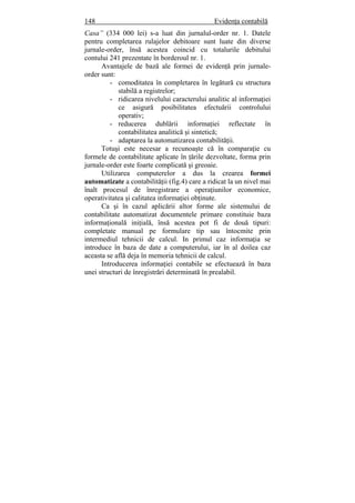 148 Evidenţa contabilă
Casa” (334 000 lei) s-a luat din jurnalul-order nr. 1. Datele
pentru completarea rulajelor debitoare sunt luate din diverse
jurnale-order, însă acestea coincid cu totalurile debitului
contului 241 prezentate în borderoul nr. 1.
Avantajele de bază ale formei de evidenţă prin jurnale-
order sunt:
- comoditatea în completarea în legătură cu structura
stabilă a registrelor;
- ridicarea nivelului caracterului analitic al informaţiei
ce asigură posibilitatea efectuării controlului
operativ;
- reducerea dublării informaţiei reflectate în
contabilitatea analitică şi sintetică;
- adaptarea la automatizarea contabilităţii.
Totuşi este necesar a recunoaşte că în comparaţie cu
formele de contabilitate aplicate în ţările dezvoltate, forma prin
jurnale-order este foarte complicată şi greoaie.
Utilizarea computerelor a dus la crearea formei
automatizate a contabilităţii (fig.4) care a ridicat la un nivel mai
înalt procesul de înregistrare a operaţiunilor economice,
operativitatea şi calitatea informaţiei obţinute.
Ca şi în cazul aplicării altor forme ale sistemului de
contabilitate automatizat documentele primare constituie baza
informaţională iniţială, însă acestea pot fi de două tipuri:
completate manual pe formulare tip sau întocmite prin
intermediul tehnicii de calcul. In primul caz informaţia se
introduce în baza de date a computerului, iar în al doilea caz
aceasta se află deja în memoria tehnicii de calcul.
Introducerea informaţiei contabile se efectuează în baza
unei structuri de înregistrări determinată în prealabil.
 