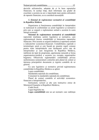 Noţiuni privind contabilitatea 15
deciziile utilizatorilor, adoptate de ei în baza rapoartelor
financiare, în acelaşi timp, dacă informaţia sau gradul de
exactitate a acesteia nu are o importanţă mare pentru utilizatorii
de rapoarte financiare, ea se consideră neesenţială.
5. Sistemul de reglementare normativă al contabilităţii
în Republica Moldova
Organizarea şi funcţionarea contabilităţii în întreprindere
se realizează în conformitate cu actele legislative şi normative
prin care se asigură o reglementare unitară a acesteia la scara
întregii economii.
Sistemul de reglementare normativă al contabilităţii
reprezintă totalitatea actelor legislative şi normative, care
reglementează ţinerea contabilităţii şi întocmirea rapoartelor
financiare. Prin aceasta se asigură urmărirea şi raportarea unitară
a indicatorilor economico-financiari. Contabilitatea cuprinde o
terminologie unică şi este bazată pe anumite reguli comune
pentru toate întreprinderile care desfăşoară activi rate de
întreprinzător şi sunt înregistrate în Republica Moldova,
indiferent de tipul de proprietate, apartenenţa ramurală şi forma
organizatorico-juridică a acestora (cu excepţia organizaţiilor
bugetare). Obiectivele reglementării contabilităţii privesc
uniformizarea nomenclaturii conturilor prin planul de conturi şi
tipizarea principalelor documente şi registre contabile de uz
general.
Ca acte legislative şi normative privind reglementarea
contabilităţii în Republica Moldova se aplică:
Legea contabilităţii;
Standardele naţionale de contabilitate;
Comentarii la standardele naţionale de contabilitate;
Planul de conturi contabile al activităţii economico-
financiare a întreprinderilor;
Instrucţiuni, scrisori şi alte acte instructive emise de
Ministerul Finanţelor al Republicii Moldova;
Codul fiscal;
Legea bugetului etc.
Legea contabilităţii este un act normativ care stabileşte
 