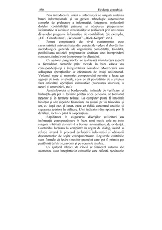 150 Evidenţa contabilă
Prin introducerea unică a informaţiei se asigură unitatea
bazei informaţionale şi un proces tehnologic automatizat
complet de prelucrare a informaţiei. Integrarea prelucrării
datelor contabilităţii primare şi adaptarea programelor
informatice la sarcinile utilizatorilor se realizează prin utilizarea
diverselor programe informatice de contabilitate (de exemplu,
„1C – Contabilitate”, „Wiscount”, „Book-Keeper”, etc.).
Pentru computerele de nivel contemporan este
caracteristică universalitatea din punctul de vedere al abordărilor
metodologice generale ale organizării contabilităţi, totodată,
posibilitatea utilizării programelor destinate unei întreprinderi
concrete, ţinând cont de propunerile clientului.
Cu ajutorul programelor se realizează introducerea rapidă
a formulelor contabile prin metoda în baza căreia stă
corespondenţa-tip a înregistrărilor contabile. Modificarea sau
adăugarea operaţiunilor se efectuează de însuşi utilizatorul.
Volumul mare al memoriei computerului permite a lucra cu
agenţii de toate nivelurile, ceea ce dă posibilitate de a efectua
fără dificultăţi operaţiuni cumulative (calcularea salariilor, a
uzurii şi amortizării, etc.).
Jurnalele-order şi borderourile, balanţele de verificare şi
balanţele-şah pot fi formate pentru orice perioadă, de formatul
necesar şi în termene reduse. La computer poate fi întocmit
bilanţul şi alte rapoarte financiare nu numai pe un trimestru şi
an, ci, după caz, şi lunar, ceea ce ridică caracterul analitic şi
siguranţa acestora în utilizare. Unii indicatori din rapoarte pot fi
detaliaţi, inclusiv până la o operaţiune.
Rapiditatea în asigurarea diverşilor utilizatori cu
informaţia corespunzătoare în baza unui masiv unic nu este
singura trăsătură distinctivă a formei automatizate de evidenţă.
Contabilul lucrează la computer în regim de dialog, având o
relaţie inversă în procesul prelucrării informaţiei şi obţinerii
documentelor de ieşire corespunzătoare. Registrele contabile
sunt formele de ieşire (maşino-gramele) care pot fi primite pe
purtătorii de hârtie, precum şi pe ecranele display.
Cu ajutorul tehnicii de calcul se formează automat de
asemenea toate înregistrările contabile care reflectă rezultatele
 