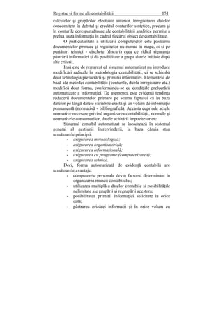 Registre şi forme ale contabilităţii 151
calculelor şi grupărilor efectuate anterior. înregistrarea datelor
concomitent în debitul şi creditul conturilor sintetice, precum şi
în conturile corespunzătoare ale contabilităţii analitice permite a
prelua toată informaţia în cadrul fiecărui obiect de contabilitate.
O particularitate a utilizării computerelor este păstrarea
documentelor primare şi registrelor nu numai în mape, ci şi pe
purtători tehnici - dischete (discuri) ceea ce ridică siguranţa
păstrării informaţiei şi dă posibilitate a grupa datele iniţiale după
alte criterii.
Insă este de remarcat că sistemul automatizat nu introduce
modificări radicale în metodologia contabilităţii, ci se schimbă
doar tehnologia prelucrării şi primirii informaţiei. Elementele de
bază ale metodei contabilităţii (conturile, dubla înregistrare etc.)
modifică doar forma, conformându-se cu condiţiile prelucrării
automatizate a informaţiei. De asemenea este evidentă tendinţa
reducerii documentelor primare pe seama faptului că în baza
datelor pe lângă datele variabile există şi un volum de informaţie
permanentă (normativă - bibliografică). Aceasta cuprinde actele
normative necesare privind organizarea contabilităţii, normele şi
normativele consumurilor, datele achitării impozitelor etc.
Sistemul contabil automatizat se încadrează în sistemul
general al gestiunii întreprinderii, la baza căruia stau
următoarele principii:
- asigurarea metodologică;
- asigurarea organizatorică;
- asigurarea informaţională;
- asigurarea cu programe (computerizarea);
- asigurarea tehnică.
Deci, forma automatizată de evidenţă contabilă are
următoarele avantaje:
- computerele personale devin factorul determinant în
organizarea muncii contabilului;
- utilizarea multiplă a datelor contabile şi posibilităţile
nelimitate ale grupării şi regrupării acestora;
- posibilitatea primirii informaţiei solicitate la orice
dată;
- păstrarea oricărei informaţii şi în orice volum cu
 