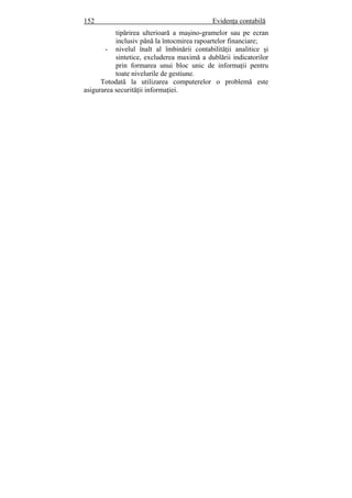 152 Evidenţa contabilă
tipărirea ulterioară a maşino-gramelor sau pe ecran
inclusiv până la întocmirea rapoartelor financiare;
- nivelul înalt al îmbinării contabilităţii analitice şi
sintetice, excluderea maximă a dublării indicatorilor
prin formarea unui bloc unic de informaţii pentru
toate nivelurile de gestiune.
Totodată la utilizarea computerelor o problemă este
asigurarea securităţii informaţiei.
 
