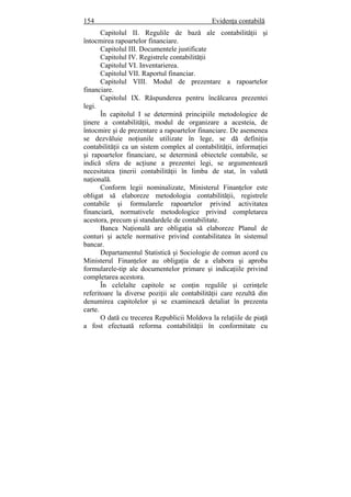 154 Evidenţa contabilă
Capitolul II. Regulile de bază ale contabilităţii şi
întocmirea rapoartelor financiare.
Capitolul III. Documentele justificate
Capitolul IV. Registrele contabilităţii
Capitolul VI. Inventarierea.
Capitolul VII. Raportul financiar.
Capitolul VIII. Modul de prezentare a rapoartelor
financiare.
Capitolul IX. Răspunderea pentru încălcarea prezentei
legi.
În capitolul I se determină principiile metodologice de
ţinere a contabilităţii, modul de organizare a acesteia, de
întocmire şi de prezentare a rapoartelor financiare. De asemenea
se dezvăluie noţiunile utilizate în lege, se dă definiţia
contabilităţii ca un sistem complex al contabilităţii, informaţiei
şi rapoartelor financiare, se determină obiectele contabile, se
indică sfera de acţiune a prezentei legi, se argumentează
necesitatea ţinerii contabilităţii în limba de stat, în valută
naţională.
Conform legii nominalizate, Ministerul Finanţelor este
obligat să elaboreze metodologia contabilităţii, registrele
contabile şi formularele rapoartelor privind activitatea
financiară, normativele metodologice privind completarea
acestora, precum şi standardele de contabilitate.
Banca Naţională are obligaţia să elaboreze Planul de
conturi şi actele normative privind contabilitatea în sistemul
bancar.
Departamentul Statistică şi Sociologie de comun acord cu
Ministerul Finanţelor au obligaţia de a elabora şi aproba
formularele-tip ale documentelor primare şi indicaţiile privind
completarea acestora.
În celelalte capitole se conţin regulile şi cerinţele
referitoare la diverse poziţii ale contabilităţii care rezultă din
denumirea capitolelor şi se examinează detaliat în prezenta
carte.
O dată cu trecerea Republicii Moldova la relaţiile de piaţă
a fost efectuată reforma contabilităţii în conformitate cu
 