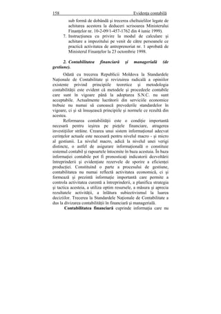 158 Evidenţa contabilă
sub formă de dobândă şi trecerea cheltuielilor legate de
achitarea acestora la deduceri scrisoarea Ministerului
Finanţelor nr. 10-2-09/1-457-1762 din 4 iunie 1999).
7. Instrucţiunea cu privire la modul de calculare şi
achitare a impozitului pe venit de către persoanele ce
practică activitatea de antreprenoriat nr. 1 aprobată de
Ministerul Finanţelor la 23 octombrie 1998.
2. Contabilitatea financiară şi managerială (de
gestiune).
Odată cu trecerea Republicii Moldova la Standardele
Naţionale de Contabilitate şi revizuirea radicală a opiniilor
existente privind principiile teoretice şi metodologia
contabilităţii este evident că metodele şi procedeele contabile
care sunt în vigoare până la adoptarea S.N.C. nu sunt
acceptabile. Actualmente lucrătorii din serviciile economice
trebuie nu numai să cunoască prevederile standardelor în
vigoare, ci şi să însuşească principiile şi normele ce rezultă din
acestea.
Reformarea contabilităţii este o condiţie importantă
necesară pentru ieşirea pe pieţele financiare, atragerea
investiţiilor străine. Crearea unui sistem informaţional adecvat
cerinţelor actuale este necesară pentru nivelul macro - şi micro
al gestiunii. La nivelul macro, adică la nivelul unei verigi
distincte, o astfel de asigurare informaţională o constituie
sistemul contabil şi rapoartele întocmite în baza acestuia. În baza
informaţiei contabile pot fi pronosticaţi indicatorii dezvoltării
întreprinderii şi evidenţiate rezervele de sporire a eficienţei
producţiei. Constituind o parte a procesului de gestiune,
contabilitatea nu numai reflectă activitatea economică, ci şi
formează şi prezintă informaţie importantă care permite a
controla activitatea curentă a întreprinderii, a planifica strategia
şi tactica acesteia, a utiliza optim resursele, a măsura şi aprecia
rezultatele activităţii, a înlătura subiectivismul la luarea
deciziilor. Trecerea la Standardele Naţionale de Contabilitate a
dus la divizarea contabilităţii în financiară şi managerială.
Contabilitatea financiară cuprinde informaţia care nu
 