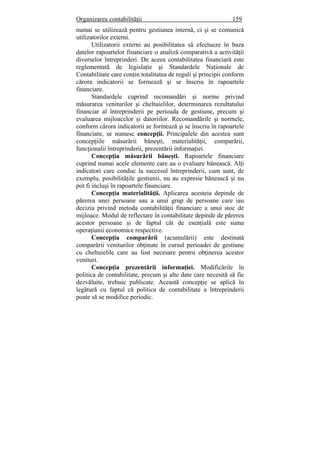 Organizarea contabilităţii 159
numai se utilizează pentru gestiunea internă, ci şi se comunică
utilizatorilor externi.
Utilizatorii externi au posibilitatea să efectueze în baza
datelor rapoartelor financiare o analiză comparativă a activităţii
diverselor întreprinderi. De aceea contabilitatea financiară este
reglementată de legislaţie şi Standardele Naţionale de
Contabilitate care conţin totalitatea de reguli şi principii conform
cărora indicatorii se formează şi se înscriu în rapoartele
financiare.
Standardele cuprind recomandări şi norme privind
măsurarea veniturilor şi cheltuielilor, determinarea rezultatului
financiar al întreprinderii pe perioada de gestiune, precum şi
evaluarea mijloacelor şi datoriilor. Recomandările şi normele,
conform cărora indicatorii se formează şi se înscriu în rapoartele
financiare, se numesc concepţii. Principalele din acestea sunt
concepţiile măsurării băneşti, materialităţii, comparării,
funcţionalii întreprinderii, prezentării informaţiei.
Concepţia măsurării băneşti. Rapoartele financiare
cuprind numai acele elemente care au o evaluare bănească. Alţi
indicatori care conduc la succesul întreprinderii, cum sunt, de
exemplu, posibilităţile gestiunii, nu au expresie bănească şi nu
pot fi incluşi în rapoartele financiare.
Concepţia materialităţii. Aplicarea acesteia depinde de
părerea unei persoane sau a unui grup de persoane care iau
decizia privind metoda contabilităţii financiare a unui stoc de
mijloace. Modul de reflectare în contabilitate depinde de părerea
acestor persoane şi de faptul cât de esenţială este suma
operaţiunii economice respective.
Concepţia comparării (acumulării) este destinată
comparării veniturilor obţinute în cursul perioadei de gestiune
cu cheltuielile care au fost necesare pentru obţinerea acestor
venituri.
Concepţia prezentării informaţiei. Modificările în
politica de contabilitate, precum şi alte date care necesită să fie
dezvăluite, trebuie publicate. Această concepţie se aplică în
legătură cu faptul că politica de contabilitate a întreprinderii
poate să se modifice periodic.
 