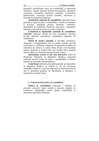 16 Evidenţa contabilă
principiile metodologice unice ale contabilităţii şi rapoartelor
financiare, regulile generale privind documentarea operaţiilor
economice, întocmirea registrelor contabile, inventarierea
patrimoniului, corectarea erorilor contabile, întocmirea şi
prezentarea rapoartelor financiare.
Standardele naţionale de contabilitate reprezintă norme
generale şi reguli de ţinere a contabilităţii, evaluare şi constatare
a activelor, capitalului propriu, datoriilor, veniturilor,
cheltuielilor şi rezultatelor financiare, întocmirea a rapoartelor
financiare, anexelor la acestea şi a notei explicative.
Comentarii la standardele naţionale de contabilitate
constituie explicaţii oficiale (în baza exemplelor concrete)
privind aplicarea prevederilor standardelor naţionale de
contabilitate.
Planul de conturi contabile al activităţii economico-
financiare a întreprinderilor este un model normativ privind
clasificarea şi codificarea conturilor. El reprezintă un tablou al
sistemului de conturi, în cadrul căruia fiecare cont desemnat
printr-o denumire şi simbol cifric este încadrat într-o anumită
clasă în raport cu o anumită caracteristică de sumare.
Instrucţiuni, scrisori şi alte acte instructive emise de
Ministerul Finanţelor al Republicii Moldova reprezintă
explicaţii privind modul de ţinere a contabilităţii în diferite
domenii de activitate a întreprinderilor.
Codul fiscal stabileşte principiile generale ale impozitării
în Republica Moldova şi relaţiile ce ţin de executarea
obligaţiilor fiscale în ce priveşte impozitele şi taxele generale de
stat şi principiile generale de determinare şi percepere a
impozitelor şi taxelor locale.
6. Noţiuni privind politica de contabilitate
Politica de contabilitate reprezintă o totalitate de
principii, convenţii, reguli, metode şi procedee adoptate de
conducerea întreprinderii pentru ţinerea contabilităţii şi
întocmirea rapoartelor financiare.
 