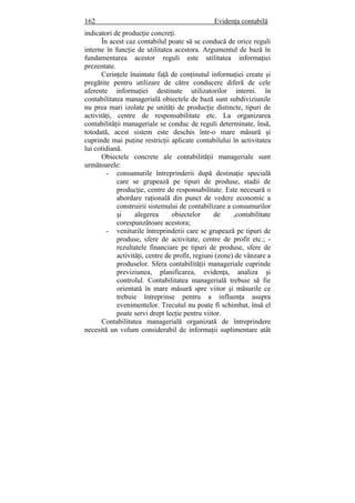 162 Evidenţa contabilă
indicatori de producţie concreţi.
În acest caz contabilul poate să se conducă de orice reguli
interne în funcţie de utilitatea acestora. Argumentul de bază în
fundamentarea acestor reguli este utilitatea informaţiei
prezentate.
Cerinţele înaintate faţă de conţinutul informaţiei create şi
pregătite pentru utilizare de către conducere diferă de cele
aferente informaţiei destinate utilizatorilor interni. în
contabilitatea managerială obiectele de bază sunt subdiviziunile
nu prea mari izolate pe unităţi de producţie distincte, tipuri de
activităţi, centre de responsabilitate etc. La organizarea
contabilităţii manageriale se conduc de reguli determinate, însă,
totodată, acest sistem este deschis într-o mare măsură şi
cuprinde mai puţine restricţii aplicate contabilului în activitatea
lui cotidiană.
Obiectele concrete ale contabilităţii manageriale sunt
următoarele:
- consumurile întreprinderii după destinaţie specială
care se grupează pe tipuri de produse, stadii de
producţie, centre de responsabilitate. Este necesară o
abordare raţională din punct de vedere economic a
construirii sistemului de contabilizare a consumurilor
şi alegerea obiectelor de ,contabilitate
corespunzătoare acestora;
- veniturile întreprinderii care se grupează pe tipuri de
produse, sfere de activitate, centre de profit etc.; -
rezultatele financiare pe tipuri de produse, sfere de
activităţi, centre de profit, regiuni (zone) de vânzare a
produselor. Sfera contabilităţii manageriale cuprinde
previziunea, planificarea, evidenţa, analiza şi
controlul. Contabilitatea managerială trebuie să fie
orientată în mare măsură spre viitor şi măsurile ce
trebuie întreprinse pentru a influenţa asupra
evenimentelor. Trecutul nu poate fi schimbat, însă el
poate servi drept lecţie pentru viitor.
Contabilitatea managerială organizată de întreprindere
necesită un volum considerabil de informaţii suplimentare atât
 