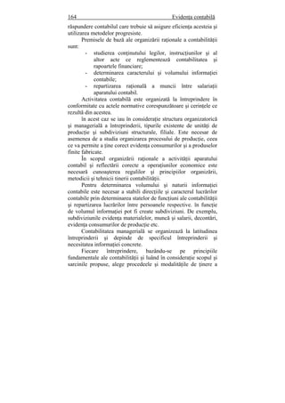 164 Evidenţa contabilă
răspundere contabilul care trebuie să asigure eficienţa acesteia şi
utilizarea metodelor progresiste.
Premisele de bază ale organizării raţionale a contabilităţii
sunt:
- studierea conţinutului legilor, instrucţiunilor şi al
altor acte ce reglementează contabilitatea şi
rapoartele financiare;
- determinarea caracterului şi volumului informaţiei
contabile;
- repartizarea raţională a muncii între salariaţii
aparatului contabil.
Activitatea contabilă este organizată la întreprindere în
conformitate cu actele normative corespunzătoare şi cerinţele ce
rezultă din acestea.
în acest caz se iau în consideraţie structura organizatorică
şi managerială a întreprinderii, tipurile existente de unităţi de
producţie şi subdiviziuni structurale, filiale. Este necesar de
asemenea de a studia organizarea procesului de producţie, ceea
ce va permite a ţine corect evidenţa consumurilor şi a produselor
finite fabricate.
În scopul organizării raţionale a activităţii aparatului
contabil şi reflectării corecte a operaţiunilor economice este
necesară cunoaşterea regulilor şi principiilor organizării,
metodicii şi tehnicii tinerii contabilităţii.
Pentru determinarea volumului şi naturii informaţiei
contabile este necesar a stabili direcţiile şi caracterul lucrărilor
contabile prin determinarea statelor de funcţiuni ale contabilităţii
şi repartizarea lucrărilor între persoanele respective. în funcţie
de volumul informaţiei pot fi create subdiviziuni. De exemplu,
subdiviziunile evidenţa materialelor, muncă şi salarii, decontări,
evidenţa consumurilor de producţie etc.
Contabilitatea managerială se organizează la latitudinea
întreprinderii şi depinde de specificul întreprinderii şi
necesitatea informaţiei concrete.
Fiecare întreprindere, bazându-se pe principiile
fundamentale ale contabilităţii şi luând în consideraţie scopul şi
sarcinile propuse, alege procedeele şi modalităţile de ţinere a
 