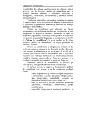 Organizarea contabilităţii 165
contabilităţii, de evaluare a patrimoniului, de achitare a valorii
activelor etc., îşi formează politica de contabilitate care ar
permite formarea oportună a informaţiei financiare şi
manageriale, veridicitatea, accesibilitatea şi utilitatea acesteia
pentru utilizatori.
Totalitatea principiilor, convenţiilor, regulilor, metodelor
şi procedeelor de ţinere a contabilităţii adoptate de întreprindere
la întocmirea şi prezentarea rapoartelor financiare se numeşte
politica de contabilitate.
Politica de contabilitate este elaborată de fiecare
întreprindere care desfăşoară activitate de întreprinzător şi este
înregistrată în Republica Moldova, indiferent de tipul de
proprietate, apartenenţa ramurală şi forma juridică de organizare
(cu excepţia organizaţiilor bugetare), în conformitate cu S.N.C.
1 „Politica de contabilitate". în acest standard se dezvăluie
noţiunea „politica de contabilitate", se expun principiile de
formare a acesteia.
Politica de contabilitate a întreprinderii urmează să fie
perfectată printr-un document de dispoziţie (ordin, dispoziţie
etc). Aceasta se elaborează pe un an şi poate fi modificată în
cazurile prevăzute de statutul întreprinderii sau la solicitarea
organului care stabileşte standardele, sau pentru reflectarea mai
exactă a situaţiei patrimoniale şi financiare, precum şi a
rezultatelor activităţii întreprinderii în rapoartele financiare.
Formarea politicii de contabilitate se bazează pe
convenţiile şi principiile fundamentale ale contabilităţii
În afară de aceasta, la alegerea şi fundamentarea politicii
de contabilitate este necesar a lua în considerare următorii
factori:
- forma de proprietate şi statutul de organizare juridică
a întreprinderii (societate pe acţiuni, întreprindere de
stat, întreprindere individuală, societate cu
răspundere limitată, întreprindere mixtă etc.);
- tipul de activitate şi sectorul economici (industria,
agricultura, construcţiile, transporturile, ştiinţa,
comerţul etc.);
- proporţiile întreprinderii (volumul producţiei şi
 