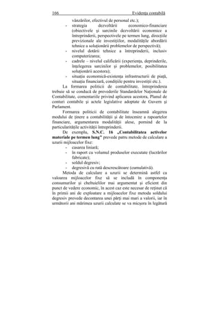 166 Evidenţa contabilă
vânzărilor, efectivul de personal etc.);
- strategia dezvoltării economico-financiare
(obiectivele şi sarcinile dezvoltării economice a
întreprinderii, perspectivele pe termen lung, direcţiile
previzionale ale investiţiilor, modalităţile abordării
tehnice a soluţionării problemelor de perspectivă);
- nivelul dotării tehnice a întreprinderii, inclusiv
computerizarea;
- cadrele – nivelul calificării (experienţa, deprinderile,
înţelegerea sarcinilor şi problemelor, posibilitatea
soluţionării acestora);
- situaţia economică-existenţa infrastructurii de piaţă,
situaţia financiară, condiţiile pentru investiţii etc.).
La formarea politicii de contabilitate, întreprinderea
trebuie să se conducă de prevederile Standardelor Naţionale de
Contabilitate, comentariile privind aplicarea acestora, Planul de
conturi contabile şi actele legislative adoptate de Guvern şi
Parlament.
Formarea politicii de contabilitate înseamnă alegerea
modului de ţinere a contabilităţii şi de întocmire a rapoartelor
financiare, argumentarea modalităţii alese, pornind de la
particularităţile activităţii întreprinderii.
De exemplu, S.N.C. 16 „Contabilitatea activelor
materiale pe termen lung" prevede patru metode de calculare a
uzurii mijloacelor fixe:
- casarea liniară;
- în raport cu volumul produselor executate (lucrărilor
fabricate);
- soldul degresiv;
- degresivă cu rată descrescătoare (cumulativă).
Metoda de calculare a uzurii se determină astfel ca
valoarea mijloacelor fixe să se includă în componenţa
consumurilor şi cheltuielilor mai argumentat şi eficient din
punct de vedere economic, în acest caz este necesar de reţinut că
în primii ani de exploatare a mijloacelor fixe metoda soldului
degresiv prevede decontarea unei părţi mai mari a valorii, iar în
următorii ani mărimea uzurii calculate se va micşora în legătură
 