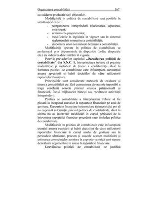 Organizarea contabilităţii 167
cu scăderea productivităţii obiectelor.
Modificările în politica de contabilitate sunt posibile în
următoarele cazuri:
- reorganizarea întreprinderii (fuzionarea, separarea,
asocierea);
- schimbarea proprietarilor;
- modificările în legislaţia în vigoare sau în sistemul
reglementării normative a contabilităţii;
- elaborarea unor noi metode de ţinere a contabilităţii.
Modificările operate în politica de contabilitate se
perfectează prin documentele de dispoziţie (ordin, dispoziţie
etc.) cu indicarea datei intrării în vigoare.
Potrivit prevederilor capitolul „Dezvăluirea politicii de
contabilitate" din S.N.C. 1, întreprinderea trebuie să prezinte
modalităţile şi metodele de ţinere a contabilităţii alese la
formarea politicii de contabilitate care influenţează substanţial
asupra aprecierii şi luării deciziilor de către utilizatorii
rapoartelor financiare.
Principalele sunt considerate metodele de evaluare şi
ţinere a contabilităţii etc. fără cunoaşterea cărora este imposibil a
trage concluzii corecte privind situaţia patrimonială şi
financiară, fluxul mijloacelor băneşti sau rezultatele activităţii
întreprinderii.
Politica de contabilitate a întreprinderii trebuie să fie
plasată la începutul anexelor la rapoartele financiare pe anul de
gestiune. Rapoartele financiare intermediare (trimestriale) pot să
nu cuprindă informaţia privind politica de contabilitate, dacă în
ultima nu au intervenit modificări în cursul perioadei de la
întocmirea raportului financiar precedent care includea politica
de contabilitate.
Modificările în politica de contabilitate care influenţează
esenţial asupra evaluării şi luării deciziilor de către utilizatorii
rapoartelor financiare în cursul anului de gestiune sau în
perioadele ulterioare, precum şi cauzele acestor modificări şi
estimarea consecinţelor acestora în expresie valorică sunt supuse
dezvăluirii argumentate în anexe la rapoartele financiare.
Dezvăluirea politicii de contabilitate ne justifică
 