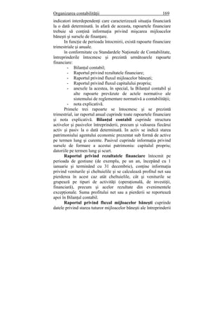 Organizarea contabilităţii 169
indicatori interdependenţi care caracterizează situaţia financiară
la o dată determinată. în afară de aceasta, rapoartele financiare
trebuie să conţină informaţia privind mişcarea mijloacelor
băneşti şi sursele de finanţare.
In funcţie de perioada întocmirii, există rapoarte financiare
trimestriale şi anuale.
în conformitate cu Standardele Naţionale de Contabilitate,
întreprinderile întocmesc şi prezintă următoarele rapoarte
financiare:
- Bilanţul contabil;
- Raportul privind rezultatele financiare;
- Raportul privind fluxul mijloacelor băneşti;
- Raportul privind fluxul capitalului propriu;
- anexele la acestea, în special, la Bilanţul contabil şi
alte rapoarte prevăzute de actele normative ale
sistemului de reglementare normativă a contabilităţii;
- nota explicativă.
Primele trei rapoarte se întocmesc şi se prezintă
trimestrial, iar raportul anual cuprinde toate rapoartele financiare
şi nota explicativă. Bilanţul contabil cuprinde structura
activelor şi pasivelor întreprinderii, precum şi valoarea fiecărui
activ şi pasiv la o dată determinată. In activ se indică starea
patrimoniului agentului economic prezentat sub formă de active
pe termen lung şi curente. Pasivul cuprinde informaţia privind
sursele de formare a acestui patrimoniu: capitalul propriu;
datoriile pe termen lung şi scurt.
Raportul privind rezultatele financiare întocmit pe
perioada de gestiune (de exemplu, pe un an, începând cu 1
ianuarie şi terminând cu 31 decembrie), conţine informaţia
privind veniturile şi cheltuielile şi se calculează profitul net sau
pierderea în acest caz atât cheltuielile, cât şi veniturile se
grupează pe tipuri de activităţi (operaţională, de investiţii,
financiară), precum şi acelor rezultate din evenimentele
excepţionale. Suma profitului net sau a pierderii se reportează
apoi în Bilanţul contabil.
Raportul privind fluxul mijloacelor băneşti cuprinde
datele privind starea tuturor mijloacelor băneşti ale întreprinderii
 