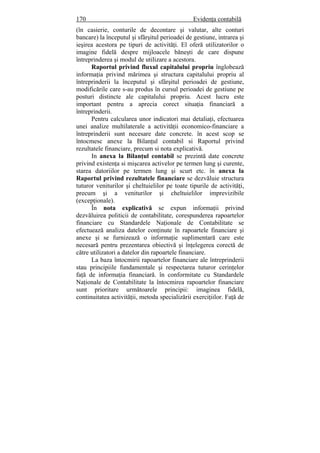 170 Evidenţa contabilă
(în casierie, conturile de decontare şi valutar, alte conturi
bancare) la începutul şi sfârşitul perioadei de gestiune, intrarea şi
ieşirea acestora pe tipuri de activităţi. El oferă utilizatorilor o
imagine fidelă despre mijloacele băneşti de care dispune
întreprinderea şi modul de utilizare a acestora.
Raportul privind fluxul capitalului propriu înglobează
informaţia privind mărimea şi structura capitalului propriu al
întreprinderii la începutul şi sfârşitul perioadei de gestiune,
modificările care s-au produs în cursul perioadei de gestiune pe
posturi distincte ale capitalului propriu. Acest lucru este
important pentru a aprecia corect situaţia financiară a
întreprinderii.
Pentru calcularea unor indicatori mai detaliaţi, efectuarea
unei analize multilaterale a activităţii economico-financiare a
întreprinderii sunt necesare date concrete. în acest scop se
întocmesc anexe la Bilanţul contabil si Raportul privind
rezultatele financiare, precum si nota explicativă.
In anexa la Bilanţul contabil se prezintă date concrete
privind existenţa si mişcarea activelor pe termen lung şi curente,
starea datoriilor pe termen lung şi scurt etc. în anexa la
Raportul privind rezultatele financiare se dezvăluie structura
tuturor veniturilor şi cheltuielilor pe toate tipurile de activităţi,
precum şi a veniturilor şi cheltuielilor imprevizibile
(excepţionale).
În nota explicativă se expun informaţii privind
dezvăluirea politicii de contabilitate, corespunderea rapoartelor
financiare cu Standardele Naţionale de Contabilitate se
efectuează analiza datelor conţinute în rapoartele financiare şi
anexe şi se furnizează o informaţie suplimentară care este
necesară pentru prezentarea obiectivă şi înţelegerea corectă de
către utilizatori a datelor din rapoartele financiare.
La baza întocmirii rapoartelor financiare ale întreprinderii
stau principiile fundamentale şi respectarea tuturor cerinţelor
faţă de informaţia financiară. în conformitate cu Standardele
Naţionale de Contabilitate la întocmirea rapoartelor financiare
sunt prioritare următoarele principii: imaginea fidelă,
continuitatea activităţii, metoda specializării exerciţiilor. Faţă de
 