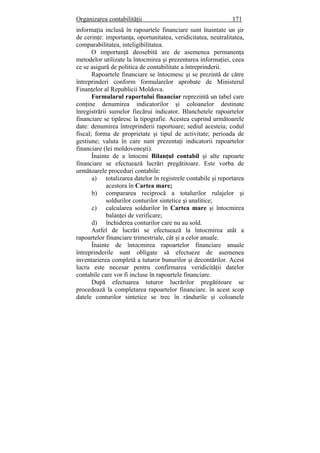 Organizarea contabilităţii 171
informaţia inclusă în rapoartele financiare sunt înaintate un şir
de cerinţe: importanţa, oportunitatea, veridicitatea, neutralitatea,
comparabilitatea, inteligibilitatea.
O importanţă deosebită are de asemenea permanenţa
metodelor utilizate la întocmirea şi prezentarea informaţiei, ceea
ce se asigură de politica de contabilitate a întreprinderii.
Rapoartele financiare se întocmesc şi se prezintă de către
întreprinderi conform formularelor aprobate de Ministerul
Finanţelor al Republicii Moldova.
Formularul raportului financiar reprezintă un tabel care
conţine denumirea indicatorilor şi coloanelor destinate
înregistrării sumelor fiecărui indicator. Blanchetele rapoartelor
financiare se tipăresc la tipografie. Acestea cuprind următoarele
date: denumirea întreprinderii raportoare; sediul acesteia; codul
fiscal; forma de proprietate şi tipul de activitate; perioada de
gestiune; valuta în care sunt prezentaţi indicatorii rapoartelor
financiare (lei moldoveneşti).
Înainte de a întocmi Bilanţul contabil şi alte rapoarte
financiare se efectuează lucrări pregătitoare. Este vorba de
următoarele proceduri contabile:
a) totalizarea datelor în registrele contabile şi reportarea
acestora în Cartea mare;
b) compararea reciprocă a totalurilor rulajelor şi
soldurilor conturilor sintetice şi analitice;
c) calcularea soldurilor în Cartea mare şi întocmirea
balanţei de verificare;
d) închiderea conturilor care nu au sold.
Astfel de lucrări se efectuează la întocmirea atât a
rapoartelor financiare trimestriale, cât şi a celor anuale.
Înainte de întocmirea rapoartelor financiare anuale
întreprinderile sunt obligate să efectueze de asemenea
inventarierea completă a tuturor bunurilor şi decontărilor. Acest
lucru este necesar pentru confirmarea veridicităţii datelor
contabile care vor fi incluse în rapoartele financiare.
După efectuarea tuturor lucrărilor pregătitoare se
procedează la completarea rapoartelor financiare. în acest scop
datele conturilor sintetice se trec în rândurile şi coloanele
 